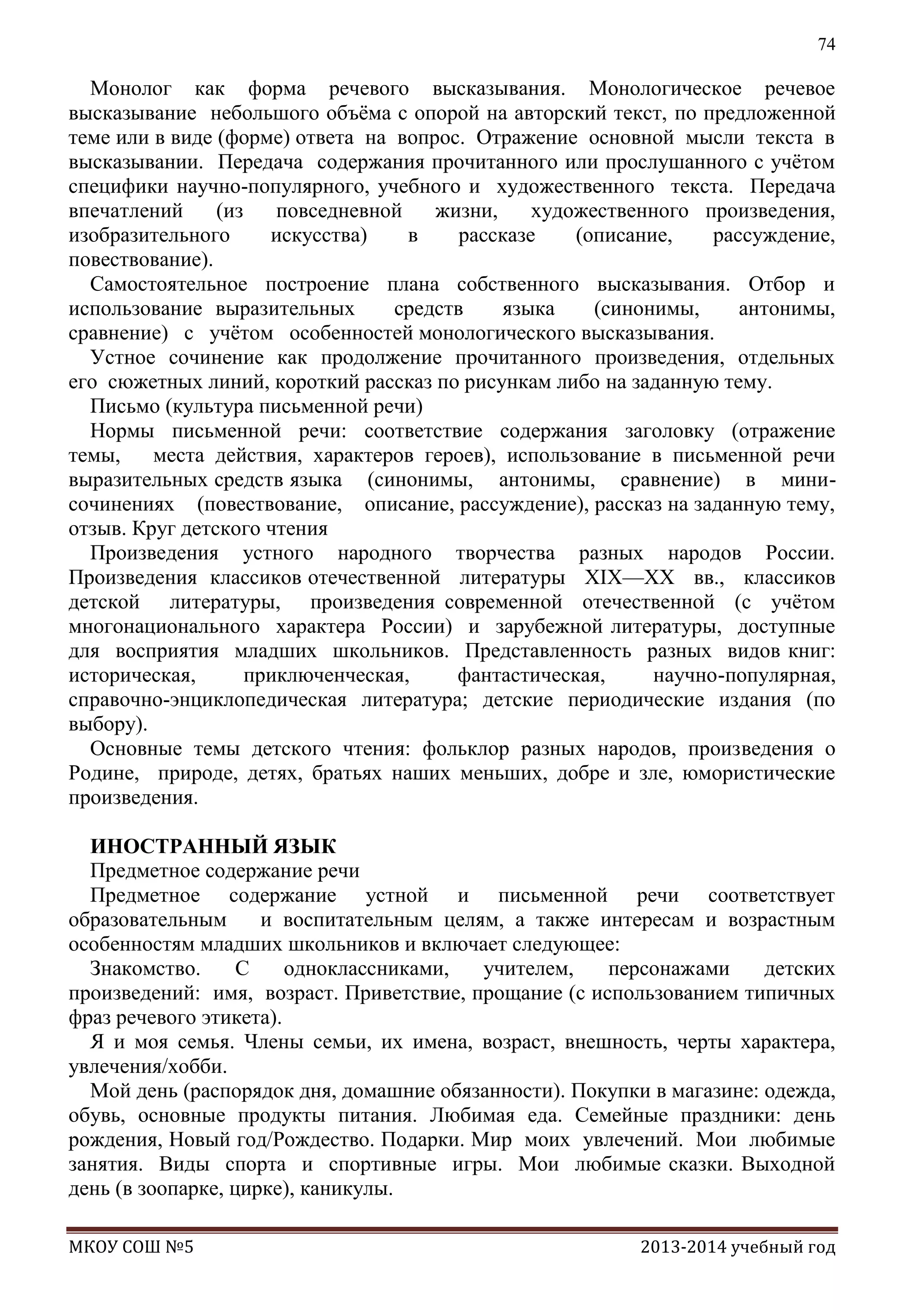 74

Монолог как форма речевого высказывания. Монологическое речевое
высказывание небольшого объѐма с опорой на авторский текст, по предложенной
теме или в виде (форме) ответа на вопрос. Отражение основной мысли текста в
высказывании. Передача содержания прочитанного или прослушанного с учѐтом
специфики научно-популярного, учебного и художественного текста. Передача
впечатлений
(из
повседневной
жизни,
художественного произведения,
изобразительного
искусства)
в
рассказе
(описание,
рассуждение,
повествование).
Самостоятельное построение плана собственного высказывания. Отбор и
использование выразительных
средств
языка
(синонимы,
антонимы,
сравнение) с учѐтом особенностей монологического высказывания.
Устное сочинение как продолжение прочитанного произведения, отдельных
его сюжетных линий, короткий рассказ по рисункам либо на заданную тему.
Письмо (культура письменной речи)
Нормы письменной речи: соответствие содержания заголовку (отражение
темы,
места действия, характеров героев), использование в письменной речи
выразительных средств языка (синонимы, антонимы, сравнение) в минисочинениях (повествование, описание, рассуждение), рассказ на заданную тему,
отзыв. Круг детского чтения
Произведения устного народного творчества разных народов России.
Произведения классиков отечественной литературы XIX—ХХ вв., классиков
детской литературы, произведения современной отечественной (с учѐтом
многонационального характера России) и зарубежной литературы, доступные
для восприятия младших школьников. Представленность разных видов книг:
историческая,
приключенческая,
фантастическая,
научно-популярная,
справочно-энциклопедическая литература; детские периодические издания (по
выбору).
Основные темы детского чтения: фольклор разных народов, произведения о
Родине, природе, детях, братьях наших меньших, добре и зле, юмористические
произведения.
ИНОСТРАННЫЙ ЯЗЫК
Предметное содержание речи
Предметное содержание устной и письменной речи соответствует
образовательным
и воспитательным целям, а также интересам и возрастным
особенностям младших школьников и включает следующее:
Знакомство.
С
одноклассниками,
учителем,
персонажами
детских
произведений: имя, возраст. Приветствие, прощание (с использованием типичных
фраз речевого этикета).
Я и моя семья. Члены семьи, их имена, возраст, внешность, черты характера,
увлечения/хобби.
Мой день (распорядок дня, домашние обязанности). Покупки в магазине: одежда,
обувь, основные продукты питания. Любимая еда. Семейные праздники: день
рождения, Новый год/Рождество. Подарки. Мир моих увлечений. Мои любимые
занятия. Виды спорта и спортивные игры. Мои любимые сказки. Выходной
день (в зоопарке, цирке), каникулы.
МКОУ СОШ №5

2013-2014 учебный год

 