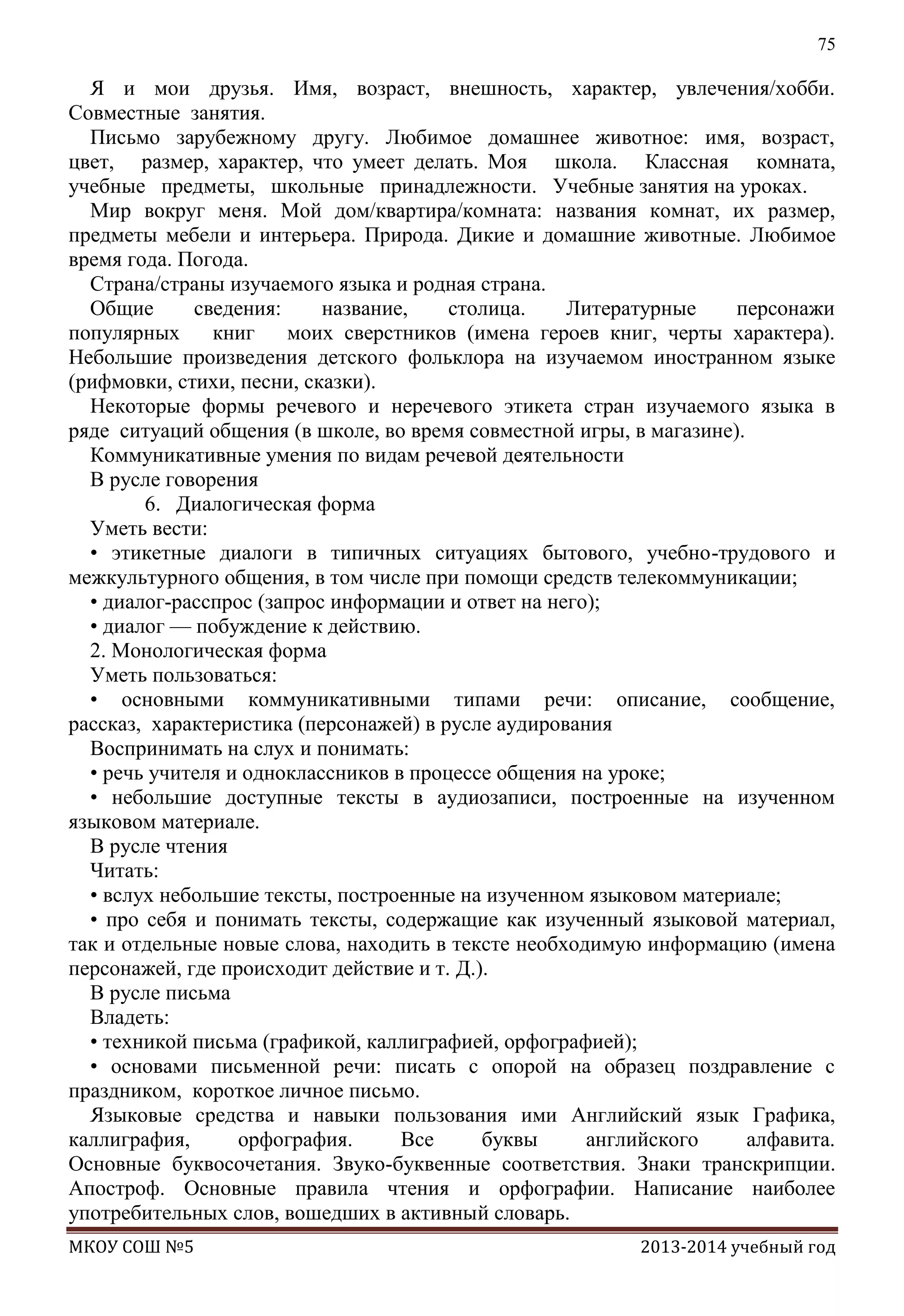 75

Я и мои друзья. Имя, возраст, внешность, характер, увлечения/хобби.
Совместные занятия.
Письмо зарубежному другу. Любимое домашнее животное: имя, возраст,
цвет, размер, характер, что умеет делать. Моя школа. Классная комната,
учебные предметы, школьные принадлежности. Учебные занятия на уроках.
Мир вокруг меня. Мой дом/квартира/комната: названия комнат, их размер,
предметы мебели и интерьера. Природа. Дикие и домашние животные. Любимое
время года. Погода.
Страна/страны изучаемого языка и родная страна.
Общие
сведения:
название,
столица.
Литературные
персонажи
популярных
книг
моих сверстников (имена героев книг, черты характера).
Небольшие произведения детского фольклора на изучаемом иностранном языке
(рифмовки, стихи, песни, сказки).
Некоторые формы речевого и неречевого этикета стран изучаемого языка в
ряде ситуаций общения (в школе, во время совместной игры, в магазине).
Коммуникативные умения по видам речевой деятельности
В русле говорения
6. Диалогическая форма
Уметь вести:
• этикетные диалоги в типичных ситуациях бытового, учебно-трудового и
межкультурного общения, в том числе при помощи средств телекоммуникации;
• диалог-расспрос (запрос информации и ответ на него);
• диалог — побуждение к действию.
2. Монологическая форма
Уметь пользоваться:
• основными коммуникативными типами речи: описание, сообщение,
рассказ, характеристика (персонажей) в русле аудирования
Воспринимать на слух и понимать:
• речь учителя и одноклассников в процессе общения на уроке;
• небольшие доступные тексты в аудиозаписи, построенные на изученном
языковом материале.
В русле чтения
Читать:
• вслух небольшие тексты, построенные на изученном языковом материале;
• про себя и понимать тексты, содержащие как изученный языковой материал,
так и отдельные новые слова, находить в тексте необходимую информацию (имена
персонажей, где происходит действие и т. Д.).
В русле письма
Владеть:
• техникой письма (графикой, каллиграфией, орфографией);
• основами письменной речи: писать с опорой на образец поздравление с
праздником, короткое личное письмо.
Языковые средства и навыки пользования ими Английский язык Графика,
каллиграфия,
орфография.
Все
буквы
английского
алфавита.
Основные буквосочетания. Звуко-буквенные соответствия. Знаки транскрипции.
Апостроф. Основные правила чтения и орфографии. Написание наиболее
употребительных слов, вошедших в активный словарь.
МКОУ СОШ №5

2013-2014 учебный год

 