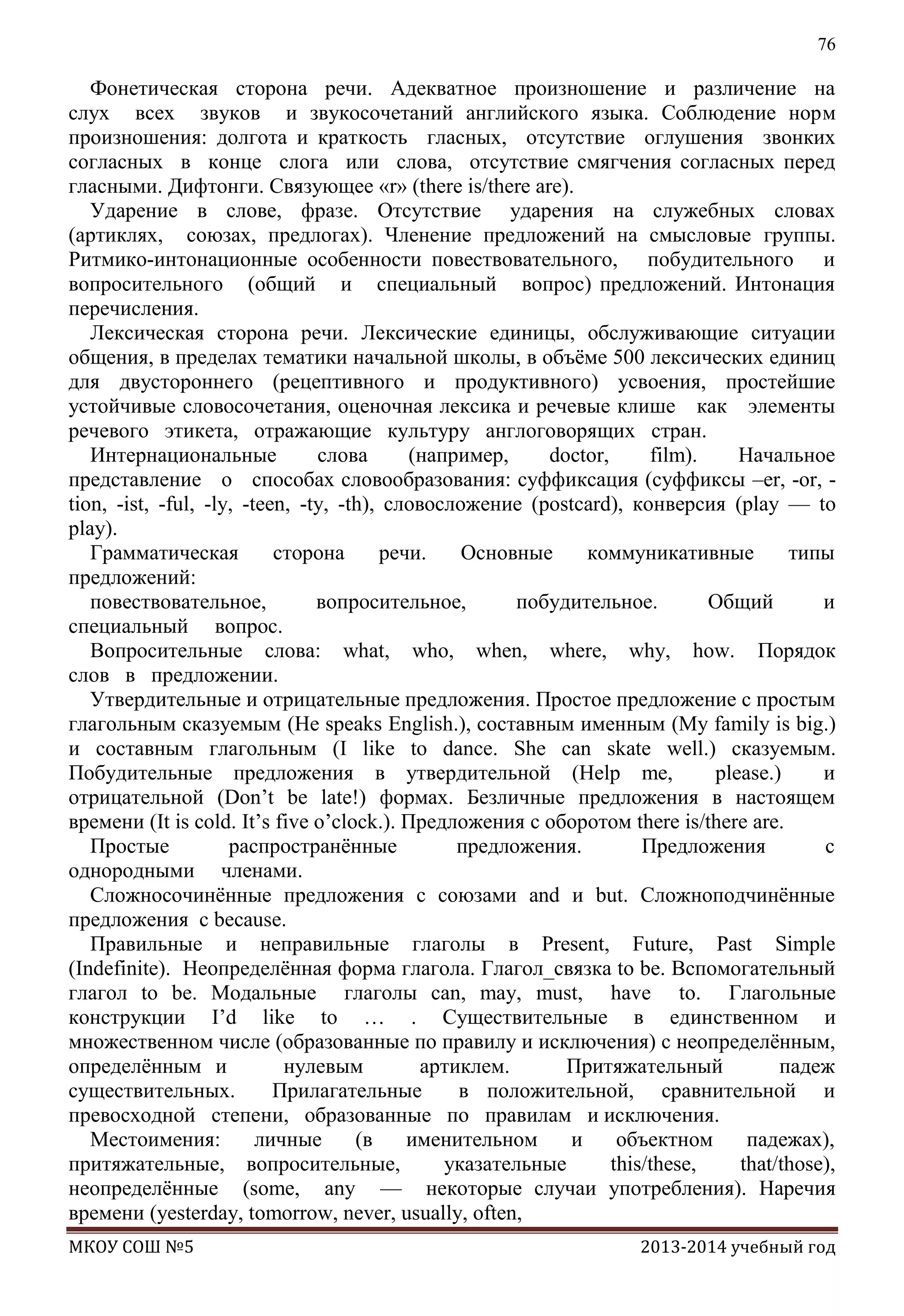 76

Фонетическая сторона речи. Адекватное произношение и различение на
слух всех звуков и звукосочетаний английского языка. Соблюдение норм
произношения: долгота и краткость гласных, отсутствие оглушения звонких
согласных в конце слога или слова, отсутствие смягчения согласных перед
гласными. Дифтонги. Связующее «r» (there is/there are).
Ударение в слове, фразе. Отсутствие ударения на служебных словах
(артиклях, союзах, предлогах). Членение предложений на смысловые группы.
Ритмико-интонационные особенности повествовательного, побудительного и
вопросительного (общий и специальный вопрос) предложений. Интонация
перечисления.
Лексическая сторона речи. Лексические единицы, обслуживающие ситуации
общения, в пределах тематики начальной школы, в объѐме 500 лексических единиц
для двустороннего (рецептивного и продуктивного) усвоения, простейшие
устойчивые словосочетания, оценочная лексика и речевые клише как элементы
речевого этикета, отражающие культуру англоговорящих стран.
Интернациональные
слова
(например,
doctor,
film).
Начальное
представление о способах словообразования: суффиксация (суффиксы –er, -or, tion, -ist, -ful, -ly, -teen, -ty, -th), словосложение (postcard), конверсия (play — to
play).
Грамматическая
сторона
речи.
Основные
коммуникативные
типы
предложений:
повествовательное,
вопросительное,
побудительное.
Общий
и
специальный вопрос.
Вопросительные слова: what, who, when, where, why, how. Порядок
слов в предложении.
Утвердительные и отрицательные предложения. Простое предложение с простым
глагольным сказуемым (He speaks English.), составным именным (My family is big.)
и составным глагольным (I like to dance. She can skate well.) сказуемым.
Побудительные предложения в утвердительной (Help me,
please.)
и
отрицательной (Don’t be late!) формах. Безличные предложения в настоящем
времени (It is cold. It’s five o’clock.). Предложения с оборотом there is/there are.
Простые
распространѐнные
предложения.
Предложения
с
однородными членами.
Сложносочинѐнные предложения с союзами and и but. Сложноподчинѐнные
предложения с because.
Правильные и неправильные глаголы в Present, Future, Past Simple
(Indefinite). Неопределѐнная форма глагола. Глагол_связка to be. Вспомогательный
глагол to be. Модальные глаголы can, may, must, have to. Глагольные
конструкции I’d like to … . Существительные в единственном и
множественном числе (образованные по правилу и исключения) с неопределѐнным,
определѐнным и
нулевым
артиклем.
Притяжательный
падеж
существительных.
Прилагательные
в положительной, сравнительной и
превосходной степени, образованные по правилам и исключения.
Местоимения:
личные
(в
именительном
и
объектном
падежах),
притяжательные, вопросительные,
указательные
this/these,
that/those),
неопределѐнные (some, any — некоторые случаи употребления). Наречия
времени (yesterday, tomorrow, never, usually, often,
МКОУ СОШ №5

2013-2014 учебный год

 