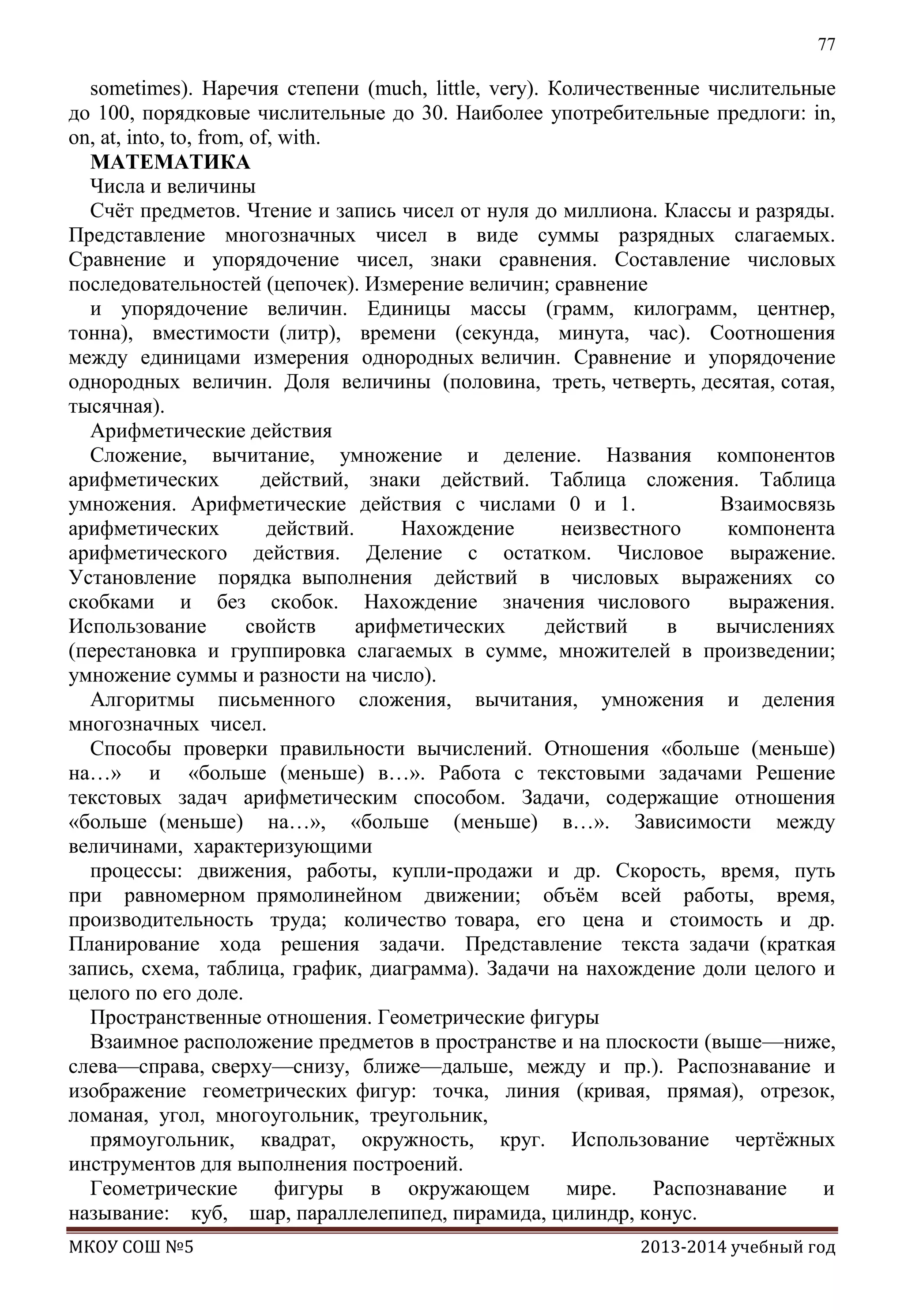 77

sometimes). Наречия степени (much, little, very). Количественные числительные
до 100, порядковые числительные до 30. Наиболее употребительные предлоги: in,
on, at, into, to, from, of, with.
МАТЕМАТИКА
Числа и величины
Счѐт предметов. Чтение и запись чисел от нуля до миллиона. Классы и разряды.
Представление многозначных чисел в виде суммы разрядных слагаемых.
Сравнение и упорядочение чисел, знаки сравнения. Составление числовых
последовательностей (цепочек). Измерение величин; сравнение
и упорядочение величин. Единицы массы (грамм, килограмм, центнер,
тонна), вместимости (литр), времени (секунда, минута, час). Соотношения
между единицами измерения однородных величин. Сравнение и упорядочение
однородных величин. Доля величины (половина, треть, четверть, десятая, сотая,
тысячная).
Арифметические действия
Сложение, вычитание, умножение и деление. Названия компонентов
арифметических
действий, знаки действий. Таблица сложения. Таблица
умножения. Арифметические действия с числами 0 и 1.
Взаимосвязь
арифметических
действий.
Нахождение
неизвестного
компонента
арифметического действия. Деление с остатком. Числовое выражение.
Установление порядка выполнения действий в числовых выражениях со
скобками и без скобок. Нахождение значения числового
выражения.
Использование
свойств
арифметических
действий
в
вычислениях
(перестановка и группировка слагаемых в сумме, множителей в произведении;
умножение суммы и разности на число).
Алгоритмы письменного сложения, вычитания, умножения и деления
многозначных чисел.
Способы проверки правильности вычислений. Отношения «больше (меньше)
на…» и «больше (меньше) в…». Работа с текстовыми задачами Решение
текстовых задач арифметическим способом. Задачи, содержащие отношения
«больше (меньше) на…», «больше (меньше) в…». Зависимости между
величинами, характеризующими
процессы: движения, работы, купли-продажи и др. Скорость, время, путь
при равномерном прямолинейном движении; объѐм всей работы, время,
производительность труда; количество товара, его цена и стоимость и др.
Планирование хода решения задачи. Представление текста задачи (краткая
запись, схема, таблица, график, диаграмма). Задачи на нахождение доли целого и
целого по его доле.
Пространственные отношения. Геометрические фигуры
Взаимное расположение предметов в пространстве и на плоскости (выше—ниже,
слева—справа, сверху—снизу, ближе—дальше, между и пр.). Распознавание и
изображение геометрических фигур: точка, линия (кривая, прямая), отрезок,
ломаная, угол, многоугольник, треугольник,
прямоугольник, квадрат, окружность, круг. Использование чертѐжных
инструментов для выполнения построений.
Геометрические
фигуры в окружающем
мире.
Распознавание
и
называние: куб, шар, параллелепипед, пирамида, цилиндр, конус.
МКОУ СОШ №5

2013-2014 учебный год

 
