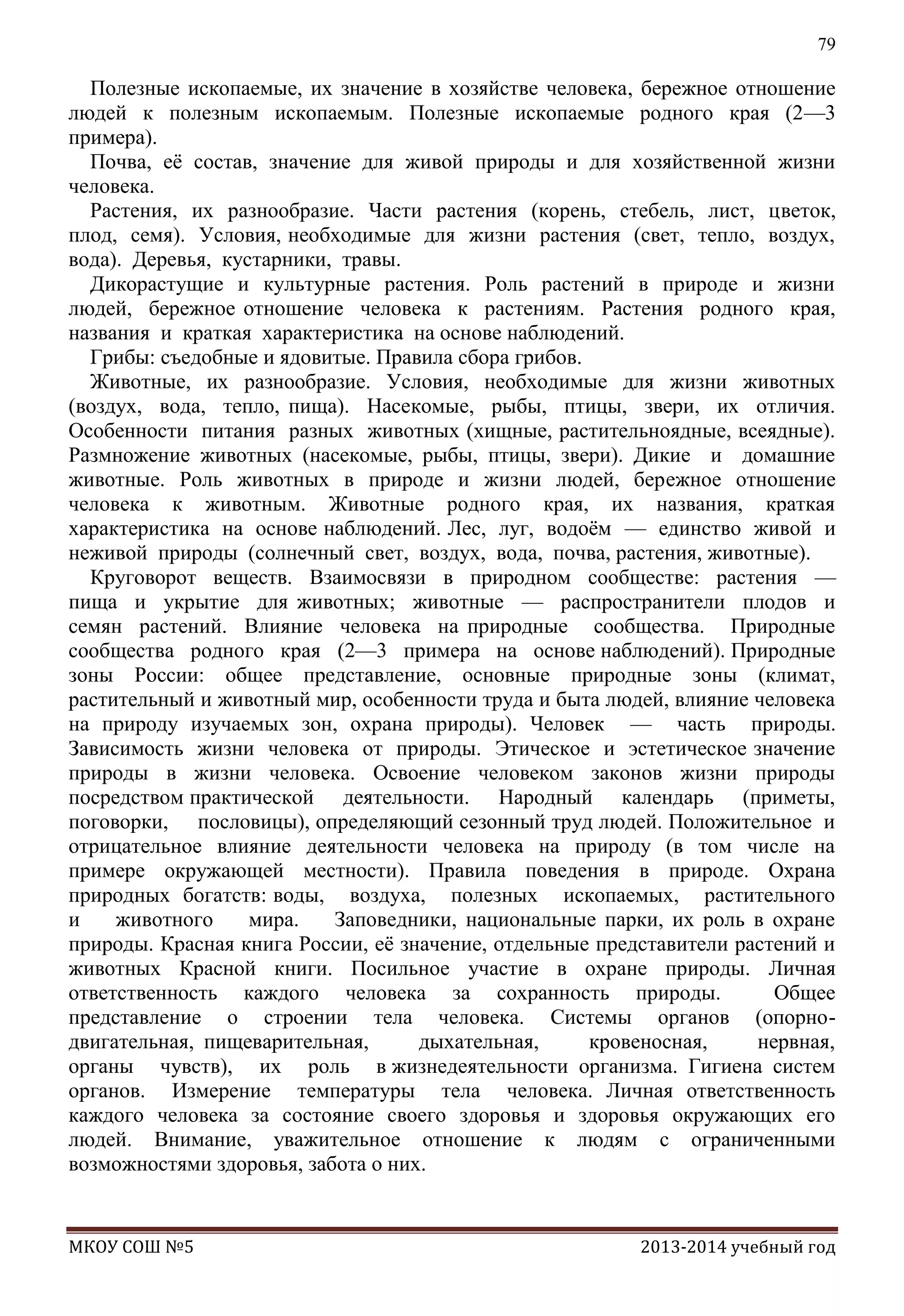 79

Полезные ископаемые, их значение в хозяйстве человека, бережное отношение
людей к полезным ископаемым. Полезные ископаемые родного края (2—3
примера).
Почва, еѐ состав, значение для живой природы и для хозяйственной жизни
человека.
Растения, их разнообразие. Части растения (корень, стебель, лист, цветок,
плод, семя). Условия, необходимые для жизни растения (свет, тепло, воздух,
вода). Деревья, кустарники, травы.
Дикорастущие и культурные растения. Роль растений в природе и жизни
людей, бережное отношение человека к растениям. Растения родного края,
названия и краткая характеристика на основе наблюдений.
Грибы: съедобные и ядовитые. Правила сбора грибов.
Животные, их разнообразие. Условия, необходимые для жизни животных
(воздух, вода, тепло, пища). Насекомые, рыбы, птицы, звери, их отличия.
Особенности питания разных животных (хищные, растительноядные, всеядные).
Размножение животных (насекомые, рыбы, птицы, звери). Дикие и домашние
животные. Роль животных в природе и жизни людей, бережное отношение
человека к животным. Животные родного края, их названия, краткая
характеристика на основе наблюдений. Лес, луг, водоѐм — единство живой и
неживой природы (солнечный свет, воздух, вода, почва, растения, животные).
Круговорот веществ. Взаимосвязи в природном сообществе: растения —
пища и укрытие для животных; животные — распространители плодов и
семян растений. Влияние человека на природные сообщества. Природные
сообщества родного края (2—3 примера на основе наблюдений). Природные
зоны России: общее представление, основные природные зоны (климат,
растительный и животный мир, особенности труда и быта людей, влияние человека
на природу изучаемых зон, охрана природы). Человек — часть природы.
Зависимость жизни человека от природы. Этическое и эстетическое значение
природы в жизни человека. Освоение человеком законов жизни природы
посредством практической деятельности. Народный календарь (приметы,
поговорки, пословицы), определяющий сезонный труд людей. Положительное и
отрицательное влияние деятельности человека на природу (в том числе на
примере окружающей местности). Правила поведения в природе. Охрана
природных богатств: воды, воздуха, полезных ископаемых, растительного
и
животного
мира.
Заповедники, национальные парки, их роль в охране
природы. Красная книга России, еѐ значение, отдельные представители растений и
животных Красной книги. Посильное участие в охране природы. Личная
ответственность каждого человека за сохранность природы.
Общее
представление о строении тела человека. Системы органов (опорнодвигательная, пищеварительная,
дыхательная,
кровеносная,
нервная,
органы чувств), их роль в жизнедеятельности организма. Гигиена систем
органов. Измерение температуры тела человека. Личная ответственность
каждого человека за состояние своего здоровья и здоровья окружающих его
людей. Внимание, уважительное отношение к людям с ограниченными
возможностями здоровья, забота о них.

МКОУ СОШ №5

2013-2014 учебный год

 