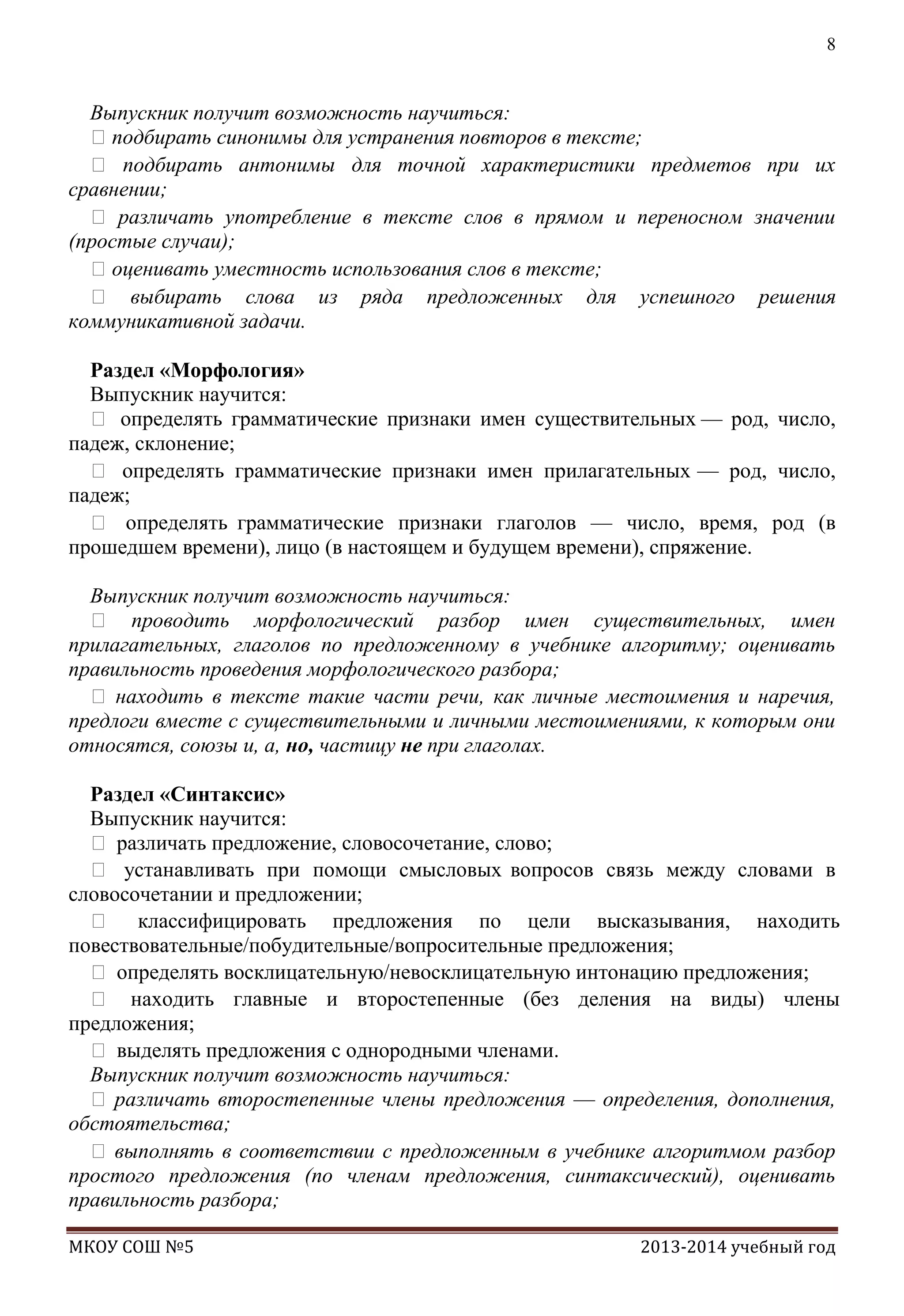 8

Выпускник получит возможность научиться:
подбирать синонимы для устранения повторов в тексте;
 подбирать антонимы для точной характеристики предметов при их
сравнении;
 различать употребление в тексте слов в прямом и переносном значении
(простые случаи);
оценивать уместность использования слов в тексте;
 выбирать слова из ряда предложенных для успешного решения
коммуникативной задачи.
Раздел «Морфология»
Выпускник научится:
 определять грамматические признаки имен существительных — род, число,
падеж, склонение;
 определять грамматические признаки имен прилагательных — род, число,
падеж;
 определять грамматические признаки глаголов — число, время, род (в
прошедшем времени), лицо (в настоящем и будущем времени), спряжение.
Выпускник получит возможность научиться:
 проводить морфологический разбор имен существительных, имен
прилагательных, глаголов по предложенному в учебнике алгоритму; оценивать
правильность проведения морфологического разбора;
 находить в тексте такие части речи, как личные местоимения и наречия,
предлоги вместе с существительными и личными местоимениями, к которым они
относятся, союзы и, а, но, частицу не при глаголах.
Раздел «Синтаксис»
Выпускник научится:
 различать предложение, словосочетание, слово;
 устанавливать при помощи смысловых вопросов связь между словами в
словосочетании и предложении;
 классифицировать предложения по цели высказывания, находить
повествовательные/побудительные/вопросительные предложения;
 определять восклицательную/невосклицательную интонацию предложения;
 находить главные и второстепенные (без деления на виды) члены
предложения;
 выделять предложения с однородными членами.
Выпускник получит возможность научиться:
 различать второстепенные члены предложения — определения, дополнения,
обстоятельства;
 выполнять в соответствии с предложенным в учебнике алгоритмом разбор
простого предложения (по членам предложения, синтаксический), оценивать
правильность разбора;
МКОУ СОШ №5

2013-2014 учебный год

 