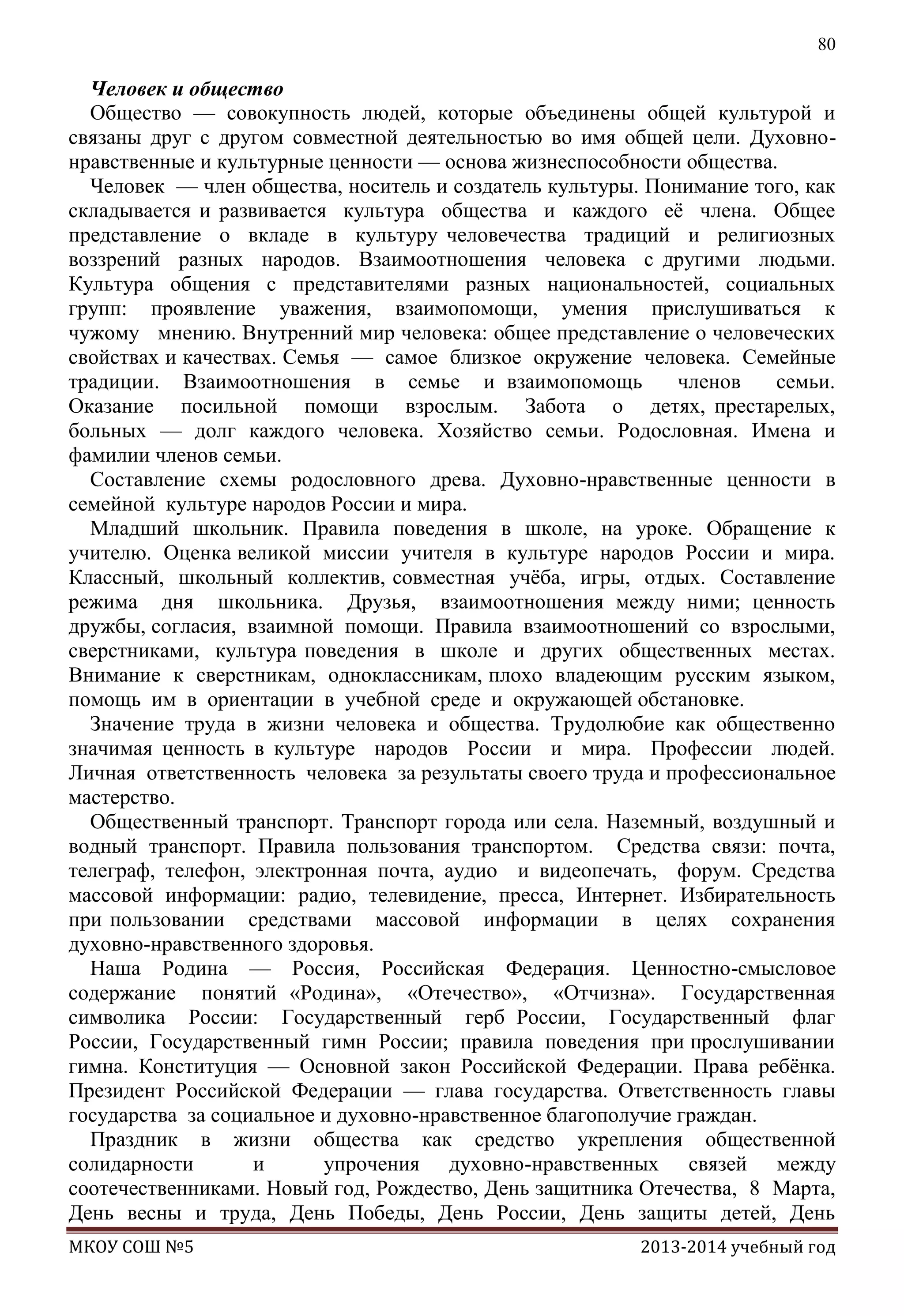 80

Человек и общество
Общество — совокупность людей, которые объединены общей культурой и
связаны друг с другом совместной деятельностью во имя общей цели. Духовнонравственные и культурные ценности — основа жизнеспособности общества.
Человек — член общества, носитель и создатель культуры. Понимание того, как
складывается и развивается культура общества и каждого еѐ члена. Общее
представление о вкладе в культуру человечества традиций и религиозных
воззрений разных народов. Взаимоотношения человека с другими людьми.
Культура общения с представителями разных национальностей, социальных
групп: проявление уважения, взаимопомощи, умения прислушиваться к
чужому мнению. Внутренний мир человека: общее представление о человеческих
свойствах и качествах. Семья — самое близкое окружение человека. Семейные
традиции. Взаимоотношения в семье и взаимопомощь
членов
семьи.
Оказание посильной помощи взрослым. Забота о детях, престарелых,
больных — долг каждого человека. Хозяйство семьи. Родословная. Имена и
фамилии членов семьи.
Составление схемы родословного древа. Духовно-нравственные ценности в
семейной культуре народов России и мира.
Младший школьник. Правила поведения в школе, на уроке. Обращение к
учителю. Оценка великой миссии учителя в культуре народов России и мира.
Классный, школьный коллектив, совместная учѐба, игры, отдых. Составление
режима дня школьника. Друзья, взаимоотношения между ними; ценность
дружбы, согласия, взаимной помощи. Правила взаимоотношений со взрослыми,
сверстниками, культура поведения в школе и других общественных местах.
Внимание к сверстникам, одноклассникам, плохо владеющим русским языком,
помощь им в ориентации в учебной среде и окружающей обстановке.
Значение труда в жизни человека и общества. Трудолюбие как общественно
значимая ценность в культуре народов России и мира. Профессии людей.
Личная ответственность человека за результаты своего труда и профессиональное
мастерство.
Общественный транспорт. Транспорт города или села. Наземный, воздушный и
водный транспорт. Правила пользования транспортом. Средства связи: почта,
телеграф, телефон, электронная почта, аудио и видеопечать, форум. Средства
массовой информации: радио, телевидение, пресса, Интернет. Избирательность
при пользовании средствами массовой информации в целях сохранения
духовно-нравственного здоровья.
Наша Родина — Россия, Российская Федерация. Ценностно-смысловое
содержание понятий «Родина», «Отечество», «Отчизна». Государственная
символика России: Государственный герб России, Государственный флаг
России, Государственный гимн России; правила поведения при прослушивании
гимна. Конституция — Основной закон Российской Федерации. Права ребѐнка.
Президент Российской Федерации — глава государства. Ответственность главы
государства за социальное и духовно-нравственное благополучие граждан.
Праздник в жизни общества как средство укрепления общественной
солидарности
и
упрочения духовно-нравственных связей между
соотечественниками. Новый год, Рождество, День защитника Отечества, 8 Mарта,
День весны и труда, День Победы, День России, День защиты детей, День
МКОУ СОШ №5

2013-2014 учебный год

 