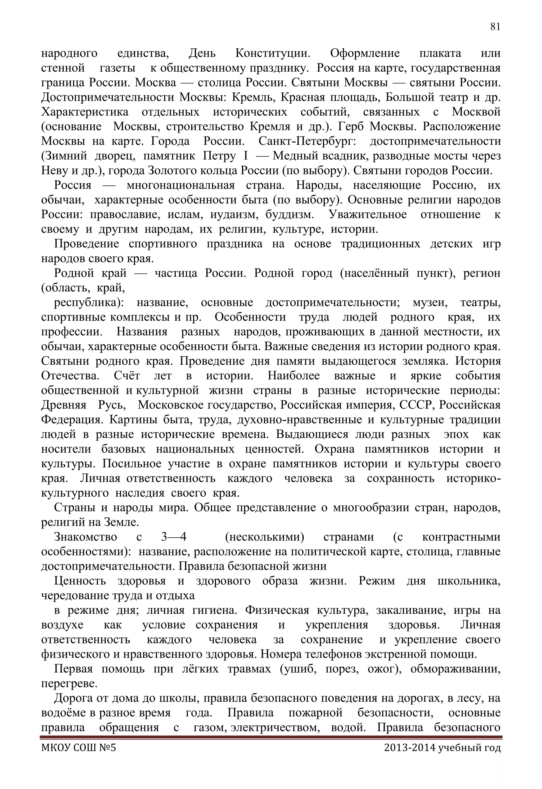 81

народного
единства,
День
Конституции.
Оформление
плаката
или
стенной газеты к общественному празднику. Россия на карте, государственная
граница России. Москва — столица России. Святыни Москвы — святыни России.
Достопримечательности Москвы: Кремль, Красная площадь, Большой театр и др.
Характеристика отдельных исторических событий, связанных с Москвой
(основание Москвы, строительство Кремля и др.). Герб Москвы. Расположение
Москвы на карте. Города России. Санкт-Петербург: достопримечательности
(Зимний дворец, памятник Петру I — Медный всадник, разводные мосты через
Неву и др.), города Золотого кольца России (по выбору). Святыни городов России.
Россия — многонациональная страна. Народы, населяющие Россию, их
обычаи, характерные особенности быта (по выбору). Основные религии народов
России: православие, ислам, иудаизм, буддизм. Уважительное отношение к
своему и другим народам, их религии, культуре, истории.
Проведение спортивного праздника на основе традиционных детских игр
народов своего края.
Родной край — частица России. Родной город (населѐнный пункт), регион
(область, край,
республика): название, основные достопримечательности; музеи, театры,
спортивные комплексы и пр. Особенности труда людей родного края, их
профессии. Названия разных народов, проживающих в данной местности, их
обычаи, характерные особенности быта. Важные сведения из истории родного края.
Святыни родного края. Проведение дня памяти выдающегося земляка. История
Отечества. Счѐт лет в истории. Наиболее важные и яркие события
общественной и культурной жизни страны в разные исторические периоды:
Древняя Русь, Московское государство, Российская империя, СССР, Российская
Федерация. Картины быта, труда, духовно-нравственные и культурные традиции
людей в разные исторические времена. Выдающиеся люди разных эпох как
носители базовых национальных ценностей. Охрана памятников истории и
культуры. Посильное участие в охране памятников истории и культуры своего
края. Личная ответственность каждого человека за сохранность историкокультурного наследия своего края.
Страны и народы мира. Общее представление о многообразии стран, народов,
религий на Земле.
Знакомство
с 3—4
(несколькими)
странами (с
контрастными
особенностями): название, расположение на политической карте, столица, главные
достопримечательности. Правила безопасной жизни
Ценность здоровья и здорового образа жизни. Режим дня школьника,
чередование труда и отдыха
в режиме дня; личная гигиена. Физическая культура, закаливание, игры на
воздухе
как
условие сохранения
и
укрепления
здоровья.
Личная
ответственность каждого человека за сохранение и укрепление своего
физического и нравственного здоровья. Номера телефонов экстренной помощи.
Первая помощь при лѐгких травмах (ушиб, порез, ожог), обмораживании,
перегреве.
Дорога от дома до школы, правила безопасного поведения на дорогах, в лесу, на
водоѐме в разное время года. Правила пожарной безопасности, основные
правила обращения с газом, электричеством, водой. Правила безопасного
МКОУ СОШ №5

2013-2014 учебный год

 