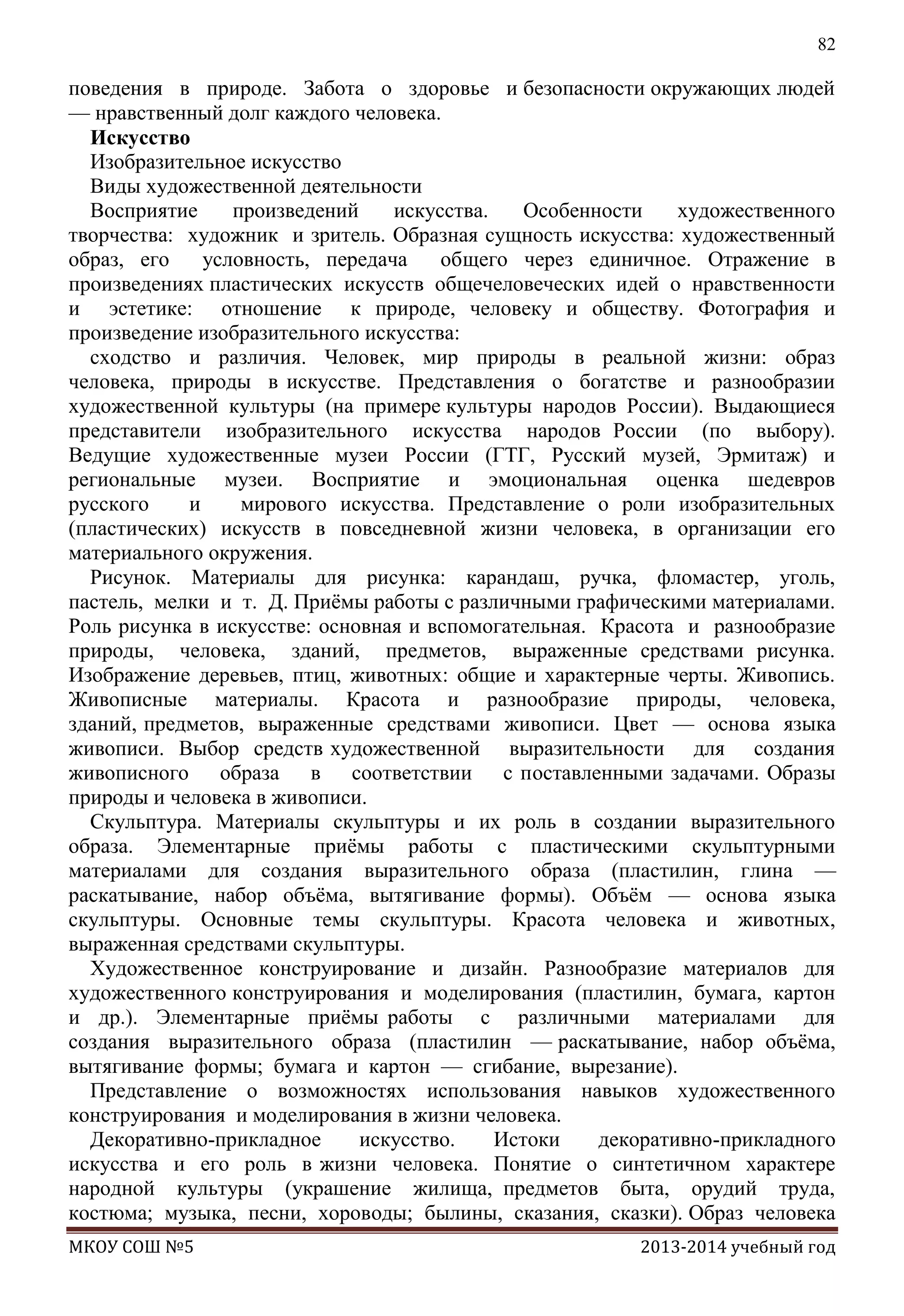 82

поведения в природе. Забота о здоровье и безопасности окружающих людей
— нравственный долг каждого человека.
Искусство
Изобразительное искусство
Виды художественной деятельности
Восприятие
произведений
искусства.
Особенности
художественного
творчества: художник и зритель. Образная сущность искусства: художественный
образ, его
условность, передача
общего через единичное. Отражение в
произведениях пластических искусств общечеловеческих идей о нравственности
и эстетике: отношение к природе, человеку и обществу. Фотография и
произведение изобразительного искусства:
сходство и различия. Человек, мир природы в реальной жизни: образ
человека, природы в искусстве. Представления о богатстве и разнообразии
художественной культуры (на примере культуры народов России). Выдающиеся
представители изобразительного искусства народов России (по выбору).
Ведущие художественные музеи России (ГТГ, Русский музей, Эрмитаж) и
региональные музеи. Восприятие и эмоциональная оценка шедевров
русского
и
мирового искусства. Представление о роли изобразительных
(пластических) искусств в повседневной жизни человека, в организации его
материального окружения.
Рисунок. Материалы для рисунка: карандаш, ручка, фломастер, уголь,
пастель, мелки и т. Д. Приѐмы работы с различными графическими материалами.
Роль рисунка в искусстве: основная и вспомогательная. Красота и разнообразие
природы, человека, зданий, предметов, выраженные средствами рисунка.
Изображение деревьев, птиц, животных: общие и характерные черты. Живопись.
Живописные материалы. Красота и разнообразие природы, человека,
зданий, предметов, выраженные средствами живописи. Цвет — основа языка
живописи. Выбор средств художественной выразительности для создания
живописного образа в соответствии с поставленными задачами. Образы
природы и человека в живописи.
Скульптура. Материалы скульптуры и их роль в создании выразительного
образа. Элементарные приѐмы работы с пластическими скульптурными
материалами для создания выразительного образа (пластилин, глина —
раскатывание, набор объѐма, вытягивание формы). Объѐм — основа языка
скульптуры. Основные темы скульптуры. Красота человека и животных,
выраженная средствами скульптуры.
Художественное конструирование и дизайн. Разнообразие материалов для
художественного конструирования и моделирования (пластилин, бумага, картон
и др.). Элементарные приѐмы работы с различными материалами для
создания выразительного образа (пластилин — раскатывание, набор объѐма,
вытягивание формы; бумага и картон — сгибание, вырезание).
Представление о возможностях использования навыков художественного
конструирования и моделирования в жизни человека.
Декоративно-прикладное
искусство.
Истоки
декоративно-прикладного
искусства и его роль в жизни человека. Понятие о синтетичном характере
народной культуры (украшение жилища, предметов быта, орудий труда,
костюма; музыка, песни, хороводы; былины, сказания, сказки). Образ человека
МКОУ СОШ №5

2013-2014 учебный год

 