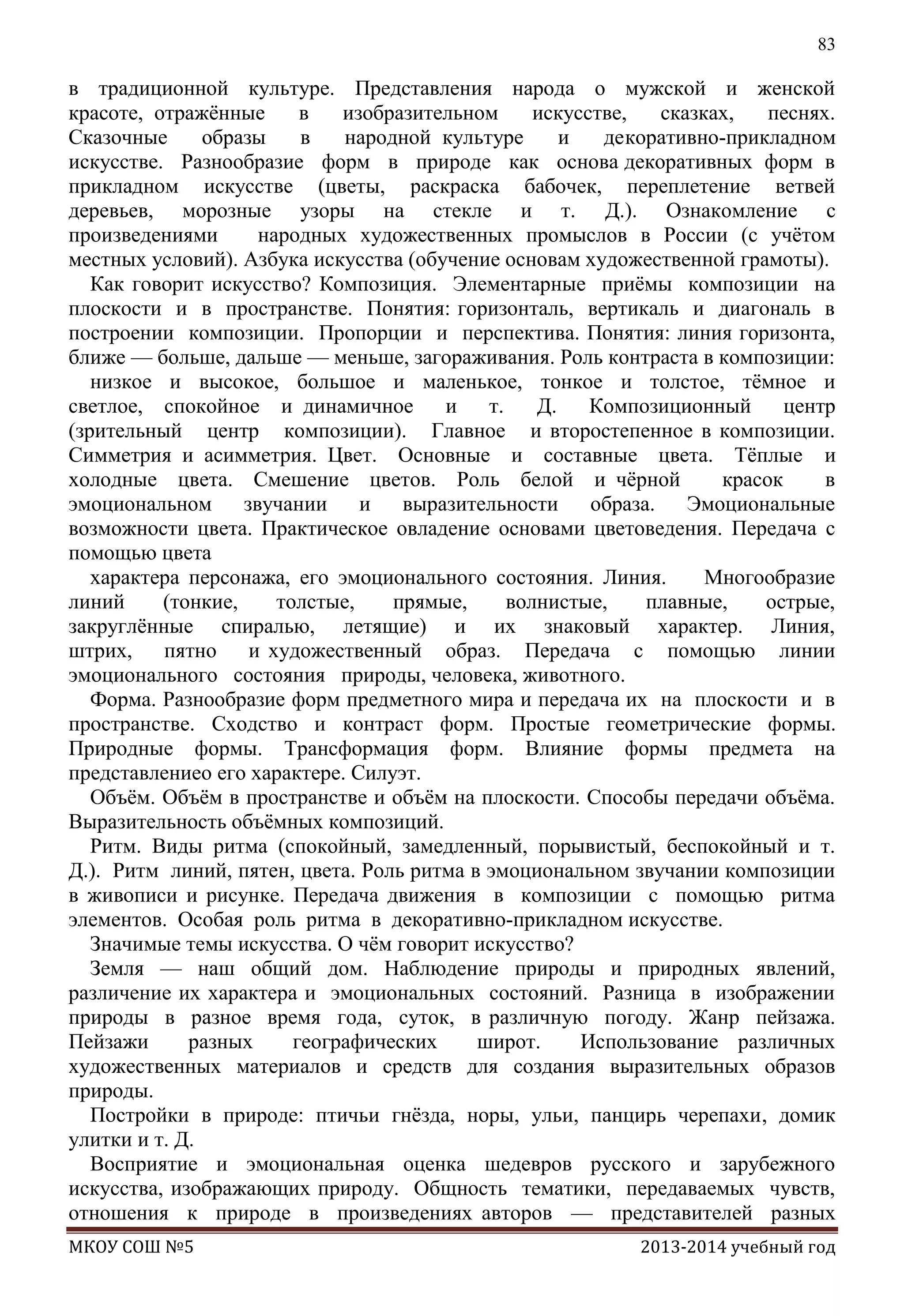 83

в традиционной культуре. Представления народа о мужской и женской
красоте, отражѐнные
в
изобразительном
искусстве,
сказках,
песнях.
Сказочные
образы
в
народной культуре
и
декоративно-прикладном
искусстве. Разнообразие форм в природе как основа декоративных форм в
прикладном искусстве (цветы, раскраска бабочек, переплетение ветвей
деревьев, морозные узоры на стекле и т. Д.). Ознакомление с
произведениями
народных художественных промыслов в России (с учѐтом
местных условий). Азбука искусства (обучение основам художественной грамоты).
Как говорит искусство? Композиция. Элементарные приѐмы композиции на
плоскости и в пространстве. Понятия: горизонталь, вертикаль и диагональ в
построении композиции. Пропорции и перспектива. Понятия: линия горизонта,
ближе — больше, дальше — меньше, загораживания. Роль контраста в композиции:
низкое и высокое, большое и маленькое, тонкое и толстое, тѐмное и
светлое, спокойное и динамичное
и
т.
Д.
Композиционный
центр
(зрительный центр композиции). Главное и второстепенное в композиции.
Симметрия и асимметрия. Цвет. Основные и составные цвета. Тѐплые и
холодные цвета. Смешение цветов. Роль белой и чѐрной
красок
в
эмоциональном звучании
и
выразительности
образа. Эмоциональные
возможности цвета. Практическое овладение основами цветоведения. Передача с
помощью цвета
характера персонажа, его эмоционального состояния. Линия.
Многообразие
линий
(тонкие,
толстые,
прямые,
волнистые,
плавные,
острые,
закруглѐнные спиралью, летящие) и их знаковый характер. Линия,
штрих, пятно и художественный образ. Передача с помощью линии
эмоционального состояния природы, человека, животного.
Форма. Разнообразие форм предметного мира и передача их на плоскости и в
пространстве. Сходство и контраст форм. Простые геометрические формы.
Природные формы. Трансформация форм. Влияние формы предмета на
представлениео его характере. Силуэт.
Объѐм. Объѐм в пространстве и объѐм на плоскости. Способы передачи объѐма.
Выразительность объѐмных композиций.
Ритм. Виды ритма (спокойный, замедленный, порывистый, беспокойный и т.
Д.). Ритм линий, пятен, цвета. Роль ритма в эмоциональном звучании композиции
в живописи и рисунке. Передача движения в композиции с помощью ритма
элементов. Особая роль ритма в декоративно-прикладном искусстве.
Значимые темы искусства. О чѐм говорит искусство?
Земля — наш общий дом. Наблюдение природы и природных явлений,
различение их характера и эмоциональных состояний. Разница в изображении
природы в разное время года, суток, в различную погоду. Жанр пейзажа.
Пейзажи
разных
географических
широт.
Использование различных
художественных материалов и средств для создания выразительных образов
природы.
Постройки в природе: птичьи гнѐзда, норы, ульи, панцирь черепахи, домик
улитки и т. Д.
Восприятие и эмоциональная оценка шедевров русского и зарубежного
искусства, изображающих природу. Общность тематики, передаваемых чувств,
отношения к природе в произведениях авторов — представителей разных
МКОУ СОШ №5

2013-2014 учебный год

 