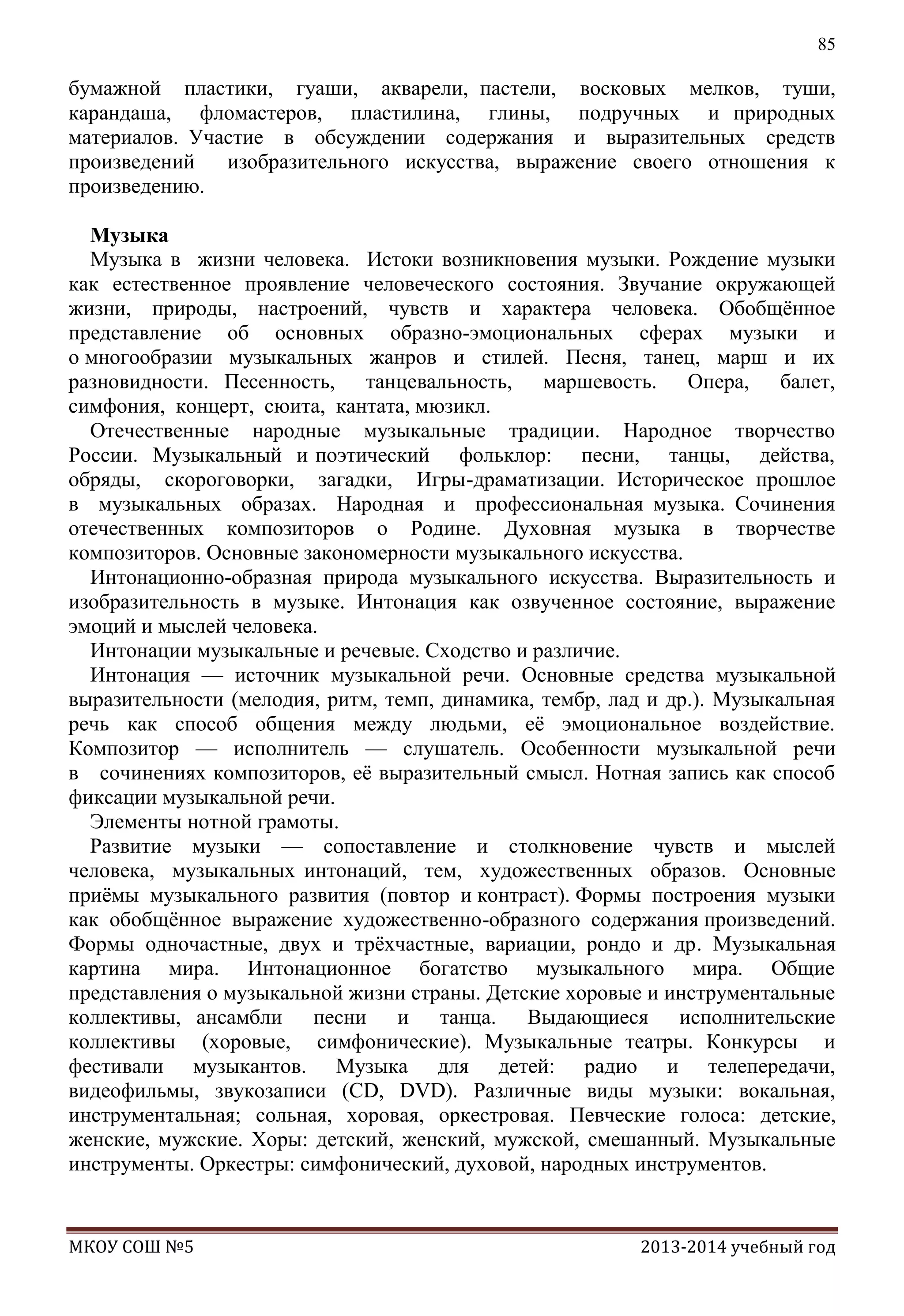 85

бумажной пластики, гуаши, акварели, пастели, восковых мелков, туши,
карандаша, фломастеров, пластилина, глины, подручных и природных
материалов. Участие в обсуждении содержания и выразительных средств
произведений
изобразительного искусства, выражение своего отношения к
произведению.
Музыка
Музыка в жизни человека. Истоки возникновения музыки. Рождение музыки
как естественное проявление человеческого состояния. Звучание окружающей
жизни, природы, настроений, чувств и характера человека. Обобщѐнное
представление об основных образно-эмоциональных сферах музыки и
о многообразии музыкальных жанров и стилей. Песня, танец, марш и их
разновидности. Песенность, танцевальность, маршевость. Опера, балет,
симфония, концерт, сюита, кантата, мюзикл.
Отечественные народные музыкальные традиции. Народное творчество
России. Музыкальный и поэтический фольклор: песни, танцы, действа,
обряды, скороговорки, загадки, Игры-драматизации. Историческое прошлое
в музыкальных образах. Народная и профессиональная музыка. Сочинения
отечественных композиторов о Родине. Духовная музыка в творчестве
композиторов. Основные закономерности музыкального искусства.
Интонационно-образная природа музыкального искусства. Выразительность и
изобразительность в музыке. Интонация как озвученное состояние, выражение
эмоций и мыслей человека.
Интонации музыкальные и речевые. Сходство и различие.
Интонация — источник музыкальной речи. Основные средства музыкальной
выразительности (мелодия, ритм, темп, динамика, тембр, лад и др.). Музыкальная
речь как способ общения между людьми, еѐ эмоциональное воздействие.
Композитор — исполнитель — слушатель. Особенности музыкальной речи
в сочинениях композиторов, еѐ выразительный смысл. Нотная запись как способ
фиксации музыкальной речи.
Элементы нотной грамоты.
Развитие музыки — сопоставление и столкновение чувств и мыслей
человека, музыкальных интонаций, тем, художественных образов. Основные
приѐмы музыкального развития (повтор и контраст). Формы построения музыки
как обобщѐнное выражение художественно-образного содержания произведений.
Формы одночастные, двух и трѐхчастные, вариации, рондо и др. Музыкальная
картина мира. Интонационное богатство музыкального мира. Общие
представления о музыкальной жизни страны. Детские хоровые и инструментальные
коллективы, ансамбли песни и танца. Выдающиеся исполнительские
коллективы (хоровые, симфонические). Музыкальные театры. Конкурсы и
фестивали музыкантов. Музыка для детей: радио и телепередачи,
видеофильмы, звукозаписи (CD, DVD). Различные виды музыки: вокальная,
инструментальная; сольная, хоровая, оркестровая. Певческие голоса: детские,
женские, мужские. Хоры: детский, женский, мужской, смешанный. Музыкальные
инструменты. Оркестры: симфонический, духовой, народных инструментов.

МКОУ СОШ №5

2013-2014 учебный год

 
