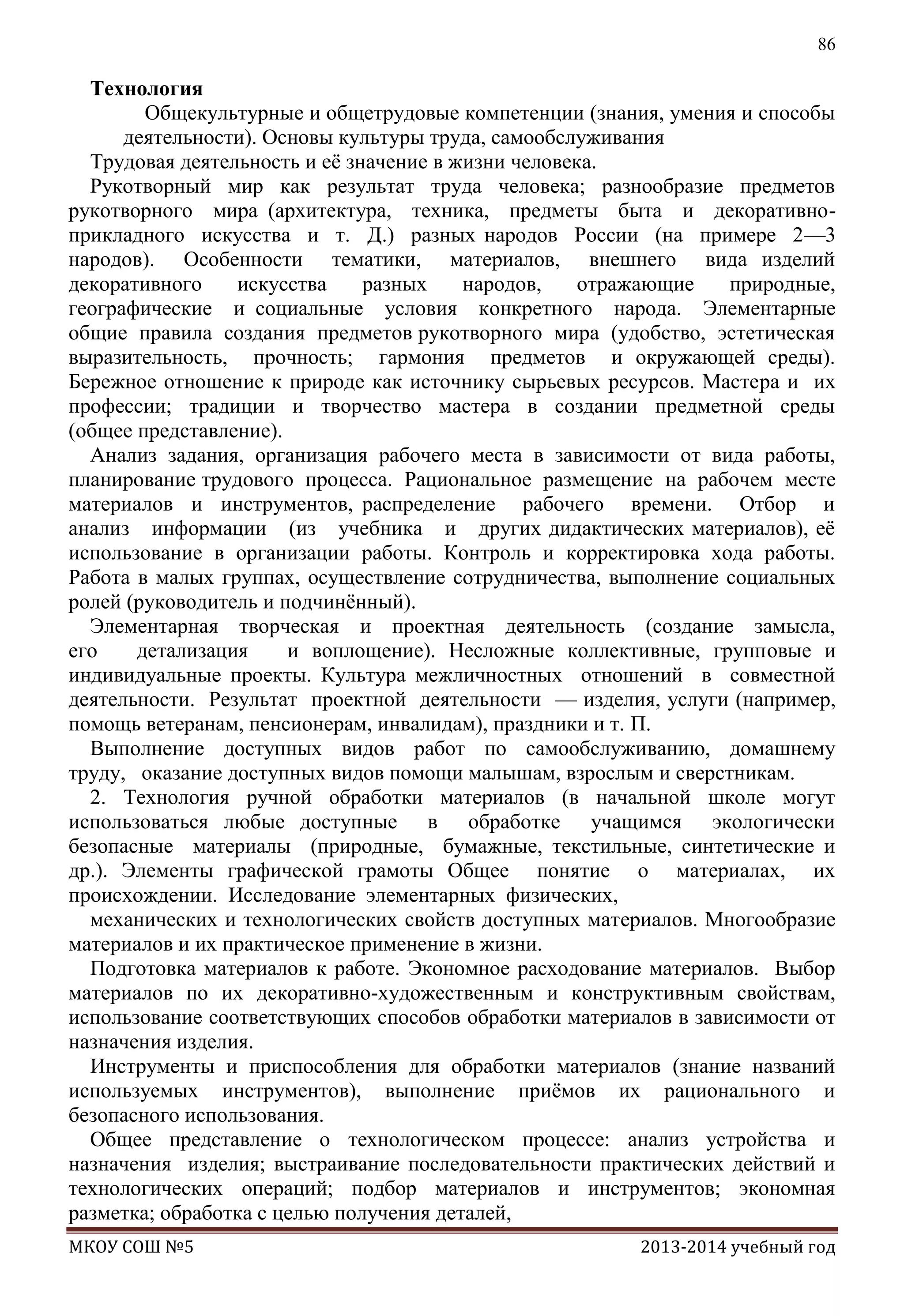 86

Технология
Общекультурные и общетрудовые компетенции (знания, умения и способы
деятельности). Основы культуры труда, самообслуживания
Трудовая деятельность и еѐ значение в жизни человека.
Рукотворный мир как результат труда человека; разнообразие предметов
рукотворного мира (архитектура, техника, предметы быта и декоративноприкладного искусства и т. Д.) разных народов России (на примере 2—3
народов). Особенности тематики, материалов, внешнего вида изделий
декоративного
искусства
разных
народов,
отражающие
природные,
географические и социальные условия конкретного народа. Элементарные
общие правила создания предметов рукотворного мира (удобство, эстетическая
выразительность, прочность; гармония предметов и окружающей среды).
Бережное отношение к природе как источнику сырьевых ресурсов. Мастера и их
профессии; традиции и творчество мастера в создании предметной среды
(общее представление).
Анализ задания, организация рабочего места в зависимости от вида работы,
планирование трудового процесса. Рациональное размещение на рабочем месте
материалов и инструментов, распределение рабочего времени. Отбор и
анализ информации (из учебника и других дидактических материалов), еѐ
использование в организации работы. Контроль и корректировка хода работы.
Работа в малых группах, осуществление сотрудничества, выполнение социальных
ролей (руководитель и подчинѐнный).
Элементарная творческая и проектная деятельность (создание замысла,
его
детализация
и воплощение). Несложные коллективные, групповые и
индивидуальные проекты. Культура межличностных отношений в совместной
деятельности. Результат проектной деятельности — изделия, услуги (например,
помощь ветеранам, пенсионерам, инвалидам), праздники и т. П.
Выполнение доступных видов работ по самообслуживанию, домашнему
труду, оказание доступных видов помощи малышам, взрослым и сверстникам.
2. Технология ручной обработки материалов (в начальной школе могут
использоваться любые доступные в обработке учащимся экологически
безопасные материалы (природные, бумажные, текстильные, синтетические и
др.). Элементы графической грамоты Общее понятие о материалах, их
происхождении. Исследование элементарных физических,
механических и технологических свойств доступных материалов. Многообразие
материалов и их практическое применение в жизни.
Подготовка материалов к работе. Экономное расходование материалов. Выбор
материалов по их декоративно-художественным и конструктивным свойствам,
использование соответствующих способов обработки материалов в зависимости от
назначения изделия.
Инструменты и приспособления для обработки материалов (знание названий
используемых инструментов), выполнение приѐмов их рационального и
безопасного использования.
Общее представление о технологическом процессе: анализ устройства и
назначения изделия; выстраивание последовательности практических действий и
технологических операций; подбор материалов и инструментов; экономная
разметка; обработка с целью получения деталей,
МКОУ СОШ №5

2013-2014 учебный год

 