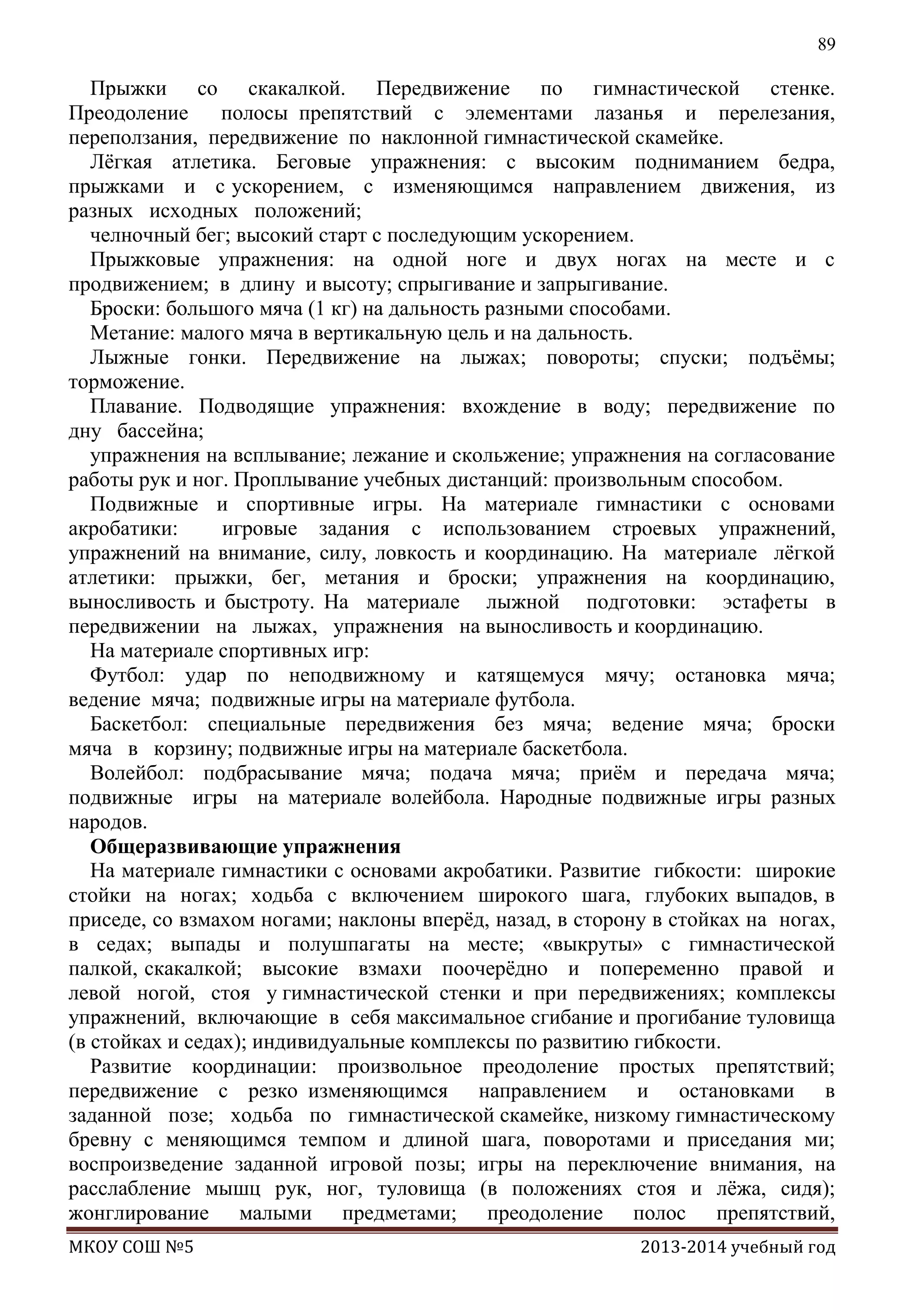 89

Прыжки со скакалкой. Передвижение по гимнастической стенке.
Преодоление
полосы препятствий с элементами лазанья и перелезания,
переползания, передвижение по наклонной гимнастической скамейке.
Лѐгкая атлетика. Беговые упражнения: с высоким подниманием бедра,
прыжками и с ускорением, с изменяющимся направлением движения, из
разных исходных положений;
челночный бег; высокий старт с последующим ускорением.
Прыжковые упражнения: на одной ноге и двух ногах на месте и с
продвижением; в длину и высоту; спрыгивание и запрыгивание.
Броски: большого мяча (1 кг) на дальность разными способами.
Метание: малого мяча в вертикальную цель и на дальность.
Лыжные гонки. Передвижение на лыжах; повороты; спуски; подъѐмы;
торможение.
Плавание. Подводящие упражнения: вхождение в воду; передвижение по
дну бассейна;
упражнения на всплывание; лежание и скольжение; упражнения на согласование
работы рук и ног. Проплывание учебных дистанций: произвольным способом.
Подвижные и спортивные игры. На материале гимнастики с основами
акробатики:
игровые задания с использованием строевых упражнений,
упражнений на внимание, силу, ловкость и координацию. На материале лѐгкой
атлетики: прыжки, бег, метания и броски; упражнения на координацию,
выносливость и быстроту. На материале лыжной подготовки: эстафеты в
передвижении на лыжах, упражнения на выносливость и координацию.
На материале спортивных игр:
Футбол: удар по неподвижному и катящемуся мячу; остановка мяча;
ведение мяча; подвижные игры на материале футбола.
Баскетбол: специальные передвижения без мяча; ведение мяча; броски
мяча в корзину; подвижные игры на материале баскетбола.
Волейбол: подбрасывание мяча; подача мяча; приѐм и передача мяча;
подвижные игры на материале волейбола. Народные подвижные игры разных
народов.
Общеразвивающие упражнения
На материале гимнастики с основами акробатики. Развитие гибкости: широкие
стойки на ногах; ходьба с включением широкого шага, глубоких выпадов, в
приседе, со взмахом ногами; наклоны вперѐд, назад, в сторону в стойках на ногах,
в седах; выпады и полушпагаты на месте; «выкруты» с гимнастической
палкой, скакалкой; высокие взмахи поочерѐдно и попеременно правой и
левой ногой, стоя у гимнастической стенки и при передвижениях; комплексы
упражнений, включающие в себя максимальное сгибание и прогибание туловища
(в стойках и седах); индивидуальные комплексы по развитию гибкости.
Развитие координации: произвольное преодоление простых препятствий;
передвижение с резко изменяющимся направлением и остановками в
заданной позе; ходьба по гимнастической скамейке, низкому гимнастическому
бревну с меняющимся темпом и длиной шага, поворотами и приседания ми;
воспроизведение заданной игровой позы; игры на переключение внимания, на
расслабление мышц рук, ног, туловища (в положениях стоя и лѐжа, сидя);
жонглирование малыми предметами; преодоление полос препятствий,
МКОУ СОШ №5

2013-2014 учебный год

 