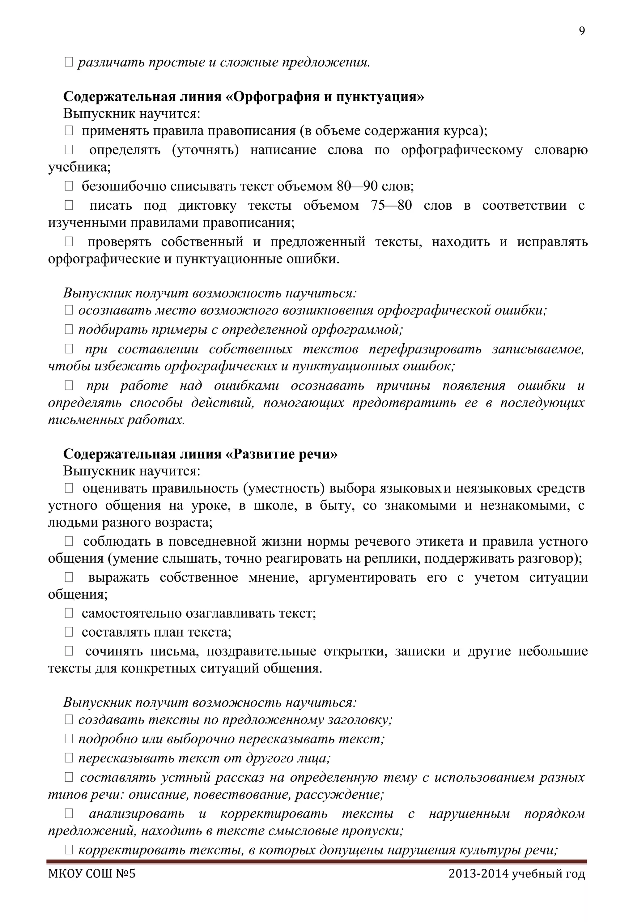 9

различать простые и сложные предложения.
Содержательная линия «Орфография и пунктуация»
Выпускник научится:
 применять правила правописания (в объеме содержания курса);
 определять (уточнять) написание слова по орфографическому словарю
учебника;
 безошибочно списывать текст объемом 80
—90 слов;
 писать под диктовку тексты объемом 75
—80 слов в соответствии с
изученными правилами правописания;
 проверять собственный и предложенный тексты, находить и исправлять
орфографические и пунктуационные ошибки.
Выпускник получит возможность научиться:
осознавать место возможного возникновения орфографической ошибки;
подбирать примеры с определенной орфограммой;
 при составлении собственных текстов перефразировать записываемое,
чтобы избежать орфографических и пунктуационных ошибок;
 при работе над ошибками осознавать причины появления ошибки и
определять способы действий, помогающих предотвратить ее в последующих
письменных работах.
Содержательная линия «Развитие речи»
Выпускник научится:
 оценивать правильность (уместность) выбора языковых и неязыковых средств
устного общения на уроке, в школе, в быту, со знакомыми и незнакомыми, с
людьми разного возраста;
 соблюдать в повседневной жизни нормы речевого этикета и правила устного
общения (умение слышать, точно реагировать на реплики, поддерживать разговор);
 выражать собственное мнение, аргументировать его с учетом ситуации
общения;
 самостоятельно озаглавливать текст;
 составлять план текста;
 сочинять письма, поздравительные открытки, записки и другие небольшие
тексты для конкретных ситуаций общения.
Выпускник получит возможность научиться:
создавать тексты по предложенному заголовку;
подробно или выборочно пересказывать текст;
пересказывать текст от другого лица;
 составлять устный рассказ на определенную тему с использованием разных
типов речи: описание, повествование, рассуждение;
 анализировать и корректировать тексты с нарушенным порядком
предложений, находить в тексте смысловые пропуски;
корректировать тексты, в которых допущены нарушения культуры речи;
МКОУ СОШ №5

2013-2014 учебный год

 