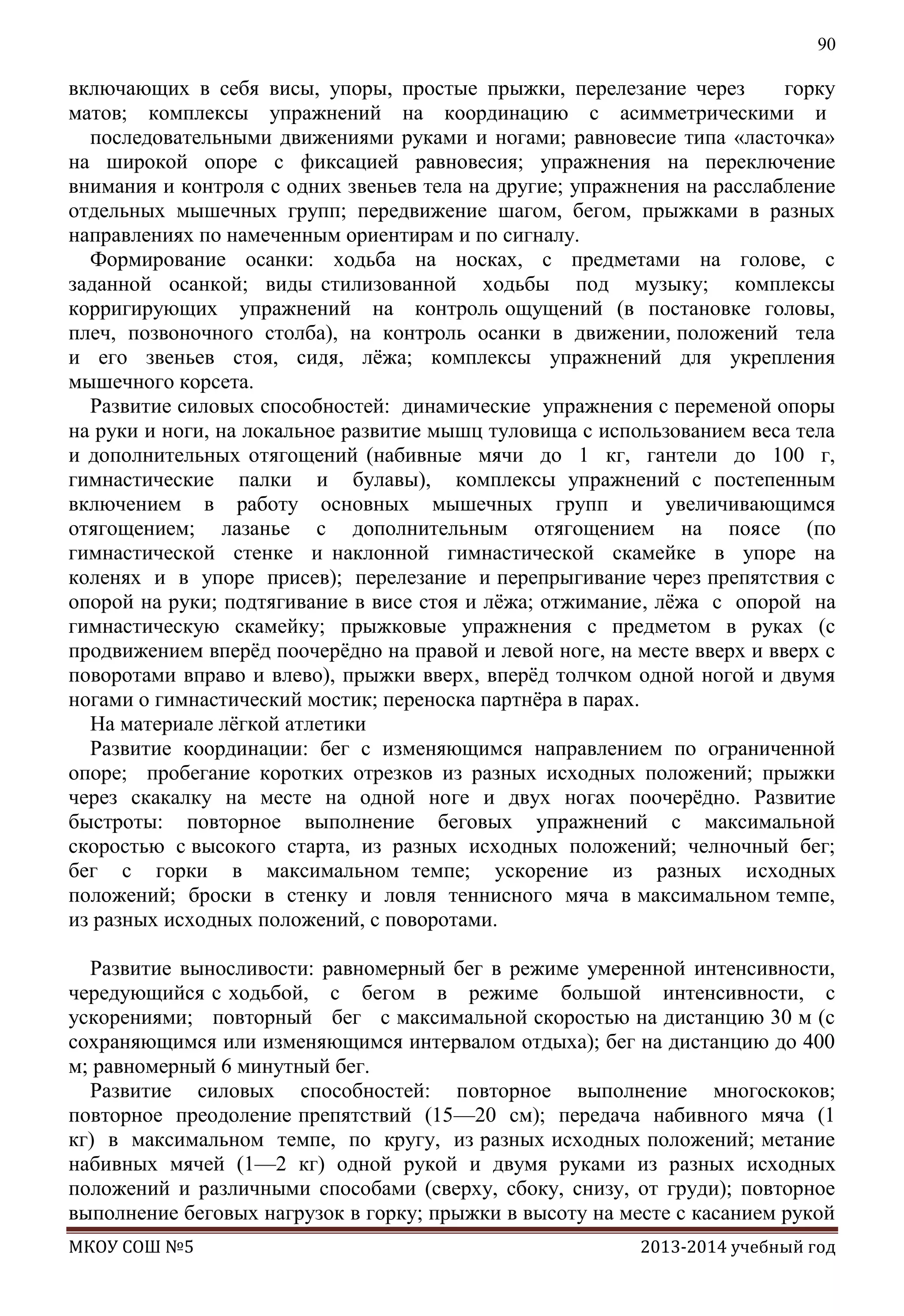 90

включающих в себя висы, упоры, простые прыжки, перелезание через
горку
матов; комплексы упражнений на координацию с асимметрическими и
последовательными движениями руками и ногами; равновесие типа «ласточка»
на широкой опоре с фиксацией равновесия; упражнения на переключение
внимания и контроля с одних звеньев тела на другие; упражнения на расслабление
отдельных мышечных групп; передвижение шагом, бегом, прыжками в разных
направлениях по намеченным ориентирам и по сигналу.
Формирование осанки: ходьба на носках, с предметами на голове, с
заданной осанкой; виды стилизованной ходьбы под музыку; комплексы
корригирующих упражнений на контроль ощущений (в постановке головы,
плеч, позвоночного столба), на контроль осанки в движении, положений тела
и его звеньев стоя, сидя, лѐжа; комплексы упражнений для укрепления
мышечного корсета.
Развитие силовых способностей: динамические упражнения с переменой опоры
на руки и ноги, на локальное развитие мышц туловища с использованием веса тела
и дополнительных отягощений (набивные мячи до 1 кг, гантели до 100 г,
гимнастические палки и булавы), комплексы упражнений с постепенным
включением в работу основных мышечных групп и увеличивающимся
отягощением; лазанье с дополнительным отягощением на поясе (по
гимнастической стенке и наклонной гимнастической скамейке в упоре на
коленях и в упоре присев); перелезание и перепрыгивание через препятствия с
опорой на руки; подтягивание в висе стоя и лѐжа; отжимание, лѐжа с опорой на
гимнастическую скамейку; прыжковые упражнения с предметом в руках (с
продвижением вперѐд поочерѐдно на правой и левой ноге, на месте вверх и вверх с
поворотами вправо и влево), прыжки вверх, вперѐд толчком одной ногой и двумя
ногами о гимнастический мостик; переноска партнѐра в парах.
На материале лѐгкой атлетики
Развитие координации: бег с изменяющимся направлением по ограниченной
опоре; пробегание коротких отрезков из разных исходных положений; прыжки
через скакалку на месте на одной ноге и двух ногах поочерѐдно. Развитие
быстроты: повторное выполнение беговых упражнений с максимальной
скоростью с высокого старта, из разных исходных положений; челночный бег;
бег с горки в максимальном темпе; ускорение из разных исходных
положений; броски в стенку и ловля теннисного мяча в максимальном темпе,
из разных исходных положений, с поворотами.
Развитие выносливости: равномерный бег в режиме умеренной интенсивности,
чередующийся с ходьбой, с бегом в режиме большой интенсивности, с
ускорениями; повторный бег с максимальной скоростью на дистанцию 30 м (с
сохраняющимся или изменяющимся интервалом отдыха); бег на дистанцию до 400
м; равномерный 6 минутный бег.
Развитие силовых способностей: повторное выполнение многоскоков;
повторное преодоление препятствий (15—20 см); передача набивного мяча (1
кг) в максимальном темпе, по кругу, из разных исходных положений; метание
набивных мячей (1—2 кг) одной рукой и двумя руками из разных исходных
положений и различными способами (сверху, сбоку, снизу, от груди); повторное
выполнение беговых нагрузок в горку; прыжки в высоту на месте с касанием рукой
МКОУ СОШ №5

2013-2014 учебный год

 