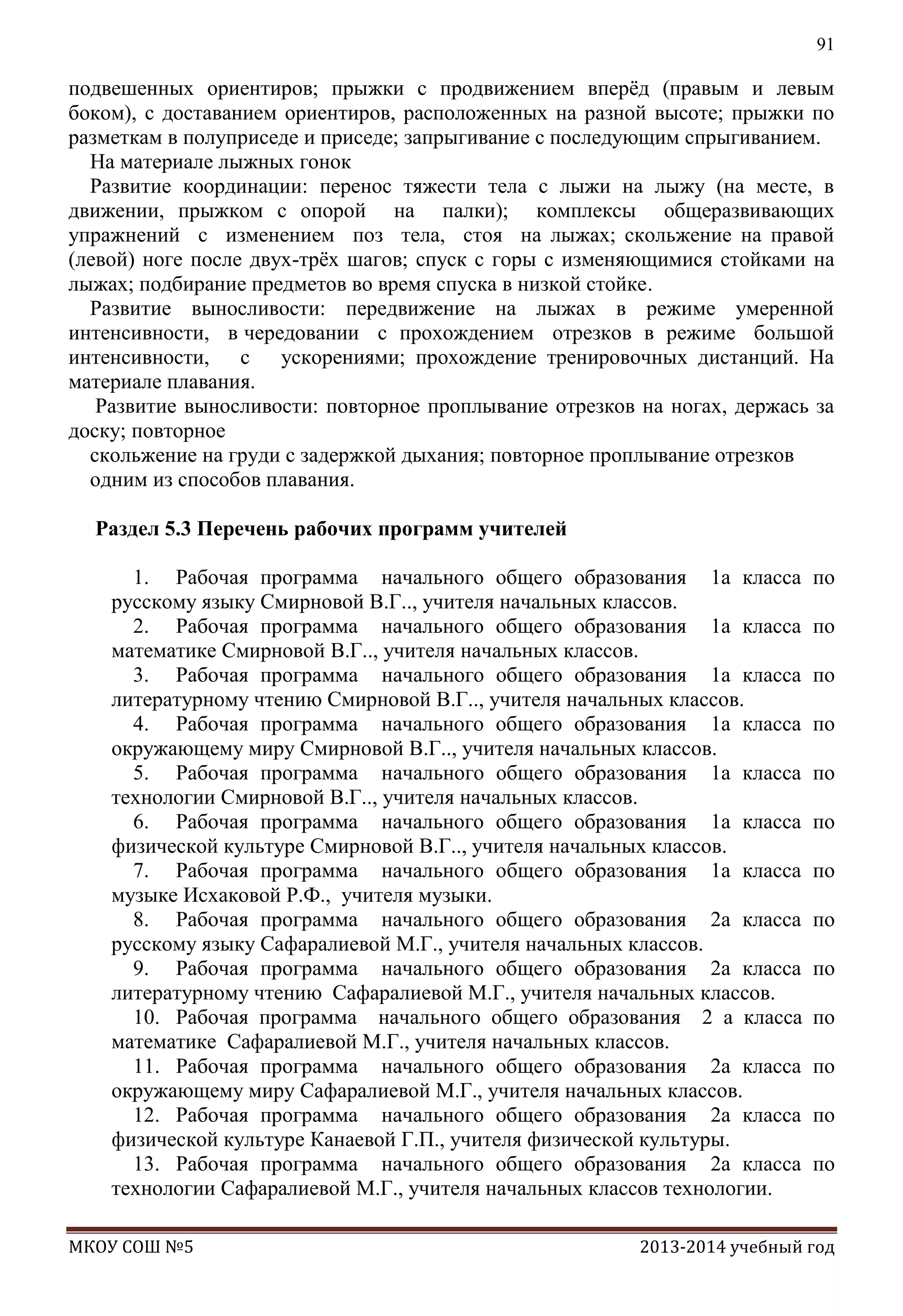 91

подвешенных ориентиров; прыжки с продвижением вперѐд (правым и левым
боком), с доставанием ориентиров, расположенных на разной высоте; прыжки по
разметкам в полуприседе и приседе; запрыгивание с последующим спрыгиванием.
На материале лыжных гонок
Развитие координации: перенос тяжести тела с лыжи на лыжу (на месте, в
движении, прыжком с опорой на палки); комплексы общеразвивающих
упражнений с изменением поз тела, стоя на лыжах; скольжение на правой
(левой) ноге после двух-трѐх шагов; спуск с горы с изменяющимися стойками на
лыжах; подбирание предметов во время спуска в низкой стойке.
Развитие выносливости: передвижение на лыжах в режиме умеренной
интенсивности, в чередовании с прохождением отрезков в режиме большой
интенсивности, с ускорениями; прохождение тренировочных дистанций. На
материале плавания.
Развитие выносливости: повторное проплывание отрезков на ногах, держась за
доску; повторное
скольжение на груди с задержкой дыхания; повторное проплывание отрезков
одним из способов плавания.
Раздел 5.3 Перечень рабочих программ учителей
1. Рабочая программа начального общего образования 1а класса
русскому языку Смирновой В.Г.., учителя начальных классов.
2. Рабочая программа начального общего образования 1а класса
математике Смирновой В.Г.., учителя начальных классов.
3. Рабочая программа начального общего образования 1а класса
литературному чтению Смирновой В.Г.., учителя начальных классов.
4. Рабочая программа начального общего образования 1а класса
окружающему миру Смирновой В.Г.., учителя начальных классов.
5. Рабочая программа начального общего образования 1а класса
технологии Смирновой В.Г.., учителя начальных классов.
6. Рабочая программа начального общего образования 1а класса
физической культуре Смирновой В.Г.., учителя начальных классов.
7. Рабочая программа начального общего образования 1а класса
музыке Исхаковой Р.Ф., учителя музыки.
8. Рабочая программа начального общего образования 2а класса
русскому языку Сафаралиевой М.Г., учителя начальных классов.
9. Рабочая программа начального общего образования 2а класса
литературному чтению Сафаралиевой М.Г., учителя начальных классов.
10. Рабочая программа начального общего образования 2 а класса
математике Сафаралиевой М.Г., учителя начальных классов.
11. Рабочая программа начального общего образования 2а класса
окружающему миру Сафаралиевой М.Г., учителя начальных классов.
12. Рабочая программа начального общего образования 2а класса
физической культуре Канаевой Г.П., учителя физической культуры.
13. Рабочая программа начального общего образования 2а класса
технологии Сафаралиевой М.Г., учителя начальных классов технологии.
МКОУ СОШ №5

по
по
по
по
по
по
по
по
по
по
по
по
по

2013-2014 учебный год

 
