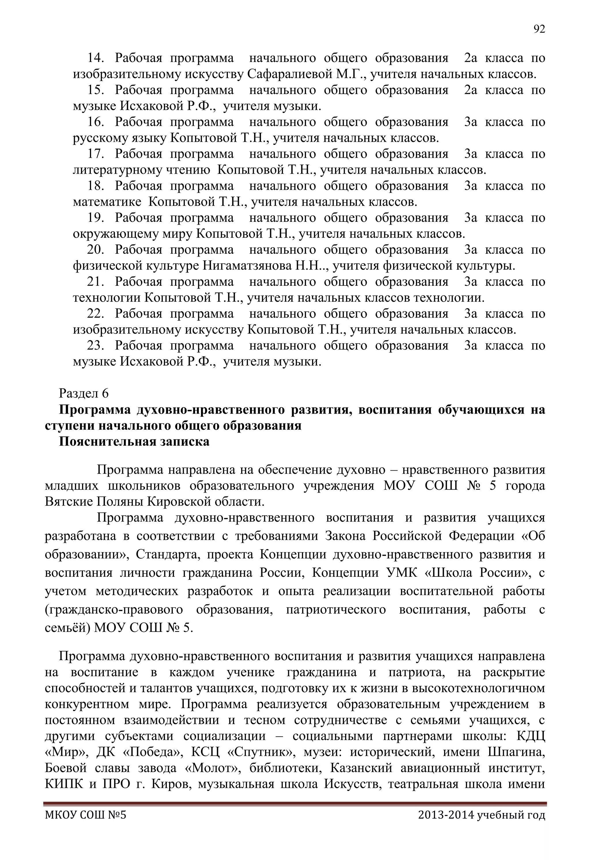 92

14. Рабочая программа начального общего образования 2а класса по
изобразительному искусству Сафаралиевой М.Г., учителя начальных классов.
15. Рабочая программа начального общего образования 2а класса по
музыке Исхаковой Р.Ф., учителя музыки.
16. Рабочая программа начального общего образования 3а класса по
русскому языку Копытовой Т.Н., учителя начальных классов.
17. Рабочая программа начального общего образования 3а класса по
литературному чтению Копытовой Т.Н., учителя начальных классов.
18. Рабочая программа начального общего образования 3а класса по
математике Копытовой Т.Н., учителя начальных классов.
19. Рабочая программа начального общего образования 3а класса по
окружающему миру Копытовой Т.Н., учителя начальных классов.
20. Рабочая программа начального общего образования 3а класса по
физической культуре Нигаматзянова Н.Н.., учителя физической культуры.
21. Рабочая программа начального общего образования 3а класса по
технологии Копытовой Т.Н., учителя начальных классов технологии.
22. Рабочая программа начального общего образования 3а класса по
изобразительному искусству Копытовой Т.Н., учителя начальных классов.
23. Рабочая программа начального общего образования 3а класса по
музыке Исхаковой Р.Ф., учителя музыки.
Раздел 6
Программа духовно-нравственного развития, воспитания обучающихся на
ступени начального общего образования
Пояснительная записка
Программа направлена на обеспечение духовно – нравственного развития
младших школьников образовательного учреждения МОУ СОШ № 5 города
Вятские Поляны Кировской области.
Программа духовно-нравственного воспитания и развития учащихся
разработана в соответствии с требованиями Закона Российской Федерации «Об
образовании», Стандарта, проекта Концепции духовно-нравственного развития и
воспитания личности гражданина России, Концепции УМК «Школа России», с
учетом методических разработок и опыта реализации воспитательной работы
(гражданско-правового образования, патриотического воспитания, работы с
семьѐй) МОУ СОШ № 5.
Программа духовно-нравственного воспитания и развития учащихся направлена
на воспитание в каждом ученике гражданина и патриота, на раскрытие
способностей и талантов учащихся, подготовку их к жизни в высокотехнологичном
конкурентном мире. Программа реализуется образовательным учреждением в
постоянном взаимодействии и тесном сотрудничестве с семьями учащихся, с
другими субъектами социализации – социальными партнерами школы: КДЦ
«Мир», ДК «Победа», КСЦ «Спутник», музеи: исторический, имени Шпагина,
Боевой славы завода «Молот», библиотеки, Казанский авиационный институт,
КИПК и ПРО г. Киров, музыкальная школа Искусств, театральная школа имени
МКОУ СОШ №5

2013-2014 учебный год

 
