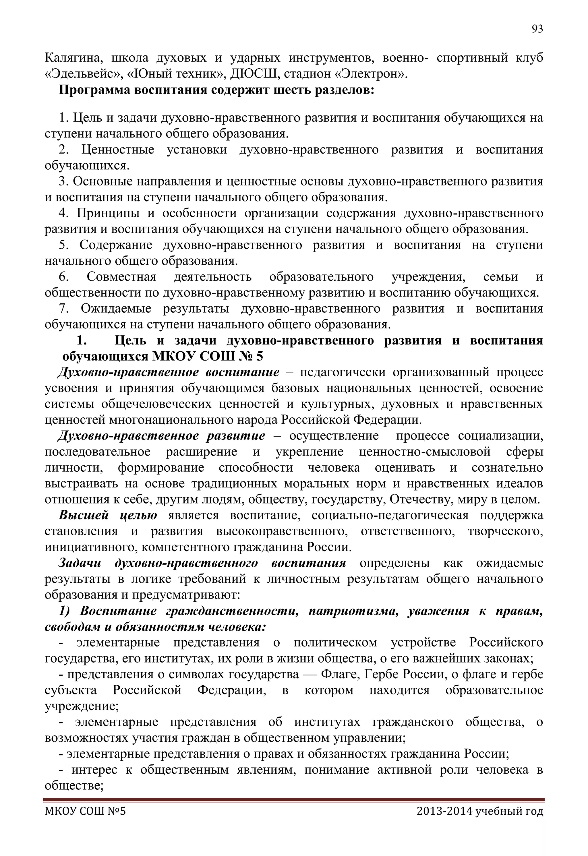 93

Калягина, школа духовых и ударных инструментов, военно- спортивный клуб
«Эдельвейс», «Юный техник», ДЮСШ, стадион «Электрон».
Программа воспитания содержит шесть разделов:
1. Цель и задачи духовно-нравственного развития и воспитания обучающихся на
ступени начального общего образования.
2. Ценностные установки духовно-нравственного развития и воспитания
обучающихся.
3. Основные направления и ценностные основы духовно-нравственного развития
и воспитания на ступени начального общего образования.
4. Принципы и особенности организации содержания духовно-нравственного
развития и воспитания обучающихся на ступени начального общего образования.
5. Содержание духовно-нравственного развития и воспитания на ступени
начального общего образования.
6. Совместная деятельность образовательного учреждения, семьи и
общественности по духовно-нравственному развитию и воспитанию обучающихся.
7. Ожидаемые результаты духовно-нравственного развития и воспитания
обучающихся на ступени начального общего образования.
1.
Цель и задачи духовно-нравственного развития и воспитания
обучающихся МКОУ СОШ № 5
Духовно-нравственное воспитание – педагогически организованный процесс
усвоения и принятия обучающимся базовых национальных ценностей, освоение
системы общечеловеческих ценностей и культурных, духовных и нравственных
ценностей многонационального народа Российской Федерации.
Духовно-нравственное развитие – осуществление процессе социализации,
последовательное расширение и укрепление ценностно-смысловой сферы
личности, формирование способности человека оценивать и сознательно
выстраивать на основе традиционных моральных норм и нравственных идеалов
отношения к себе, другим людям, обществу, государству, Отечеству, миру в целом.
Высшей целью является воспитание, социально-педагогическая поддержка
становления и развития высоконравственного, ответственного, творческого,
инициативного, компетентного гражданина России.
Задачи духовно-нравственного воспитания определены как ожидаемые
результаты в логике требований к личностным результатам общего начального
образования и предусматривают:
1) Воспитание гражданственности, патриотизма, уважения к правам,
свободам и обязанностям человека:
- элементарные представления о политическом устройстве Российского
государства, его институтах, их роли в жизни общества, о его важнейших законах;
- представления о символах государства — Флаге, Гербе России, о флаге и гербе
субъекта Российской Федерации, в котором находится образовательное
учреждение;
- элементарные представления об институтах гражданского общества, о
возможностях участия граждан в общественном управлении;
- элементарные представления о правах и обязанностях гражданина России;
- интерес к общественным явлениям, понимание активной роли человека в
обществе;
МКОУ СОШ №5

2013-2014 учебный год

 