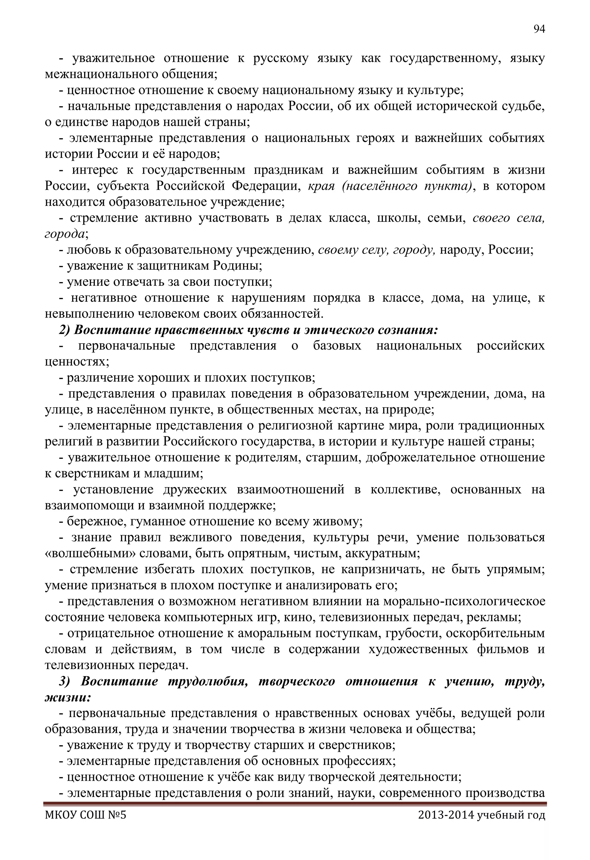 94

- уважительное отношение к русскому языку как государственному, языку
межнационального общения;
- ценностное отношение к своему национальному языку и культуре;
- начальные представления о народах России, об их общей исторической судьбе,
о единстве народов нашей страны;
- элементарные представления о национальных героях и важнейших событиях
истории России и еѐ народов;
- интерес к государственным праздникам и важнейшим событиям в жизни
России, субъекта Российской Федерации, края (населѐнного пункта), в котором
находится образовательное учреждение;
- стремление активно участвовать в делах класса, школы, семьи, своего села,
города;
- любовь к образовательному учреждению, своему селу, городу, народу, России;
- уважение к защитникам Родины;
- умение отвечать за свои поступки;
- негативное отношение к нарушениям порядка в классе, дома, на улице, к
невыполнению человеком своих обязанностей.
2) Воспитание нравственных чувств и этического сознания:
- первоначальные представления о базовых национальных российских
ценностях;
- различение хороших и плохих поступков;
- представления о правилах поведения в образовательном учреждении, дома, на
улице, в населѐнном пункте, в общественных местах, на природе;
- элементарные представления о религиозной картине мира, роли традиционных
религий в развитии Российского государства, в истории и культуре нашей страны;
- уважительное отношение к родителям, старшим, доброжелательное отношение
к сверстникам и младшим;
- установление дружеских взаимоотношений в коллективе, основанных на
взаимопомощи и взаимной поддержке;
- бережное, гуманное отношение ко всему живому;
- знание правил вежливого поведения, культуры речи, умение пользоваться
«волшебными» словами, быть опрятным, чистым, аккуратным;
- стремление избегать плохих поступков, не капризничать, не быть упрямым;
умение признаться в плохом поступке и анализировать его;
- представления о возможном негативном влиянии на морально-психологическое
состояние человека компьютерных игр, кино, телевизионных передач, рекламы;
- отрицательное отношение к аморальным поступкам, грубости, оскорбительным
словам и действиям, в том числе в содержании художественных фильмов и
телевизионных передач.
3) Воспитание трудолюбия, творческого отношения к учению, труду,
жизни:
- первоначальные представления о нравственных основах учѐбы, ведущей роли
образования, труда и значении творчества в жизни человека и общества;
- уважение к труду и творчеству старших и сверстников;
- элементарные представления об основных профессиях;
- ценностное отношение к учѐбе как виду творческой деятельности;
- элементарные представления о роли знаний, науки, современного производства
МКОУ СОШ №5

2013-2014 учебный год

 