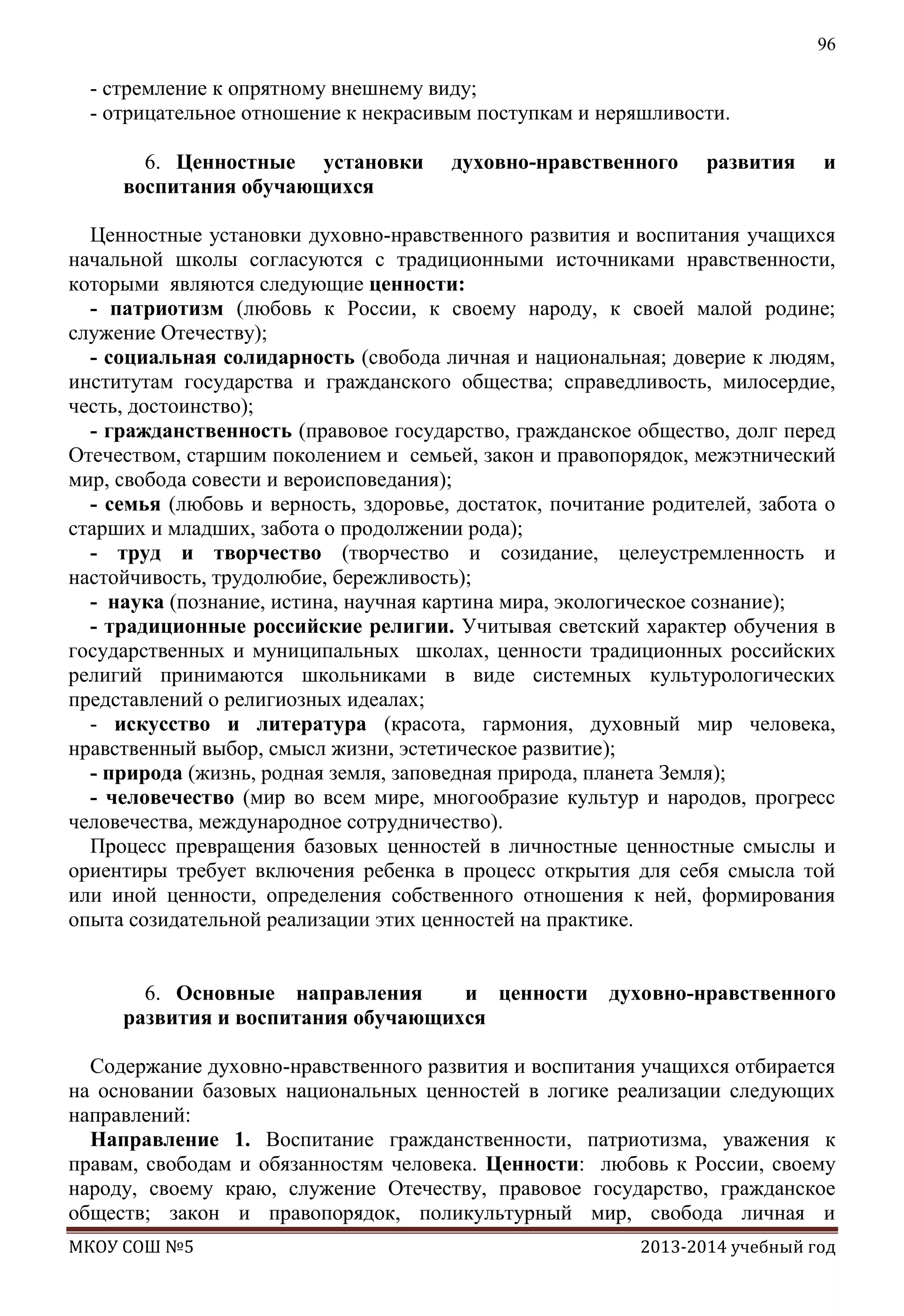 96

- стремление к опрятному внешнему виду;
- отрицательное отношение к некрасивым поступкам и неряшливости.
6. Ценностные установки
воспитания обучающихся

духовно-нравственного

развития

и

Ценностные установки духовно-нравственного развития и воспитания учащихся
начальной школы согласуются с традиционными источниками нравственности,
которыми являются следующие ценности:
- патриотизм (любовь к России, к своему народу, к своей малой родине;
служение Отечеству);
- социальная солидарность (свобода личная и национальная; доверие к людям,
институтам государства и гражданского общества; справедливость, милосердие,
честь, достоинство);
- гражданственность (правовое государство, гражданское общество, долг перед
Отечеством, старшим поколением и семьей, закон и правопорядок, межэтнический
мир, свобода совести и вероисповедания);
- семья (любовь и верность, здоровье, достаток, почитание родителей, забота о
старших и младших, забота о продолжении рода);
- труд и творчество (творчество и созидание, целеустремленность и
настойчивость, трудолюбие, бережливость);
- наука (познание, истина, научная картина мира, экологическое сознание);
- традиционные российские религии. Учитывая светский характер обучения в
государственных и муниципальных школах, ценности традиционных российских
религий принимаются школьниками в виде системных культурологических
представлений о религиозных идеалах;
- искусство и литература (красота, гармония, духовный мир человека,
нравственный выбор, смысл жизни, эстетическое развитие);
- природа (жизнь, родная земля, заповедная природа, планета Земля);
- человечество (мир во всем мире, многообразие культур и народов, прогресс
человечества, международное сотрудничество).
Процесс превращения базовых ценностей в личностные ценностные смыслы и
ориентиры требует включения ребенка в процесс открытия для себя смысла той
или иной ценности, определения собственного отношения к ней, формирования
опыта созидательной реализации этих ценностей на практике.
6. Основные направления
и ценности духовно-нравственного
развития и воспитания обучающихся
Содержание духовно-нравственного развития и воспитания учащихся отбирается
на основании базовых национальных ценностей в логике реализации следующих
направлений:
Направление 1. Воспитание гражданственности, патриотизма, уважения к
правам, свободам и обязанностям человека. Ценности: любовь к России, своему
народу, своему краю, служение Отечеству, правовое государство, гражданское
обществ; закон и правопорядок, поликультурный мир, свобода личная и
МКОУ СОШ №5

2013-2014 учебный год

 