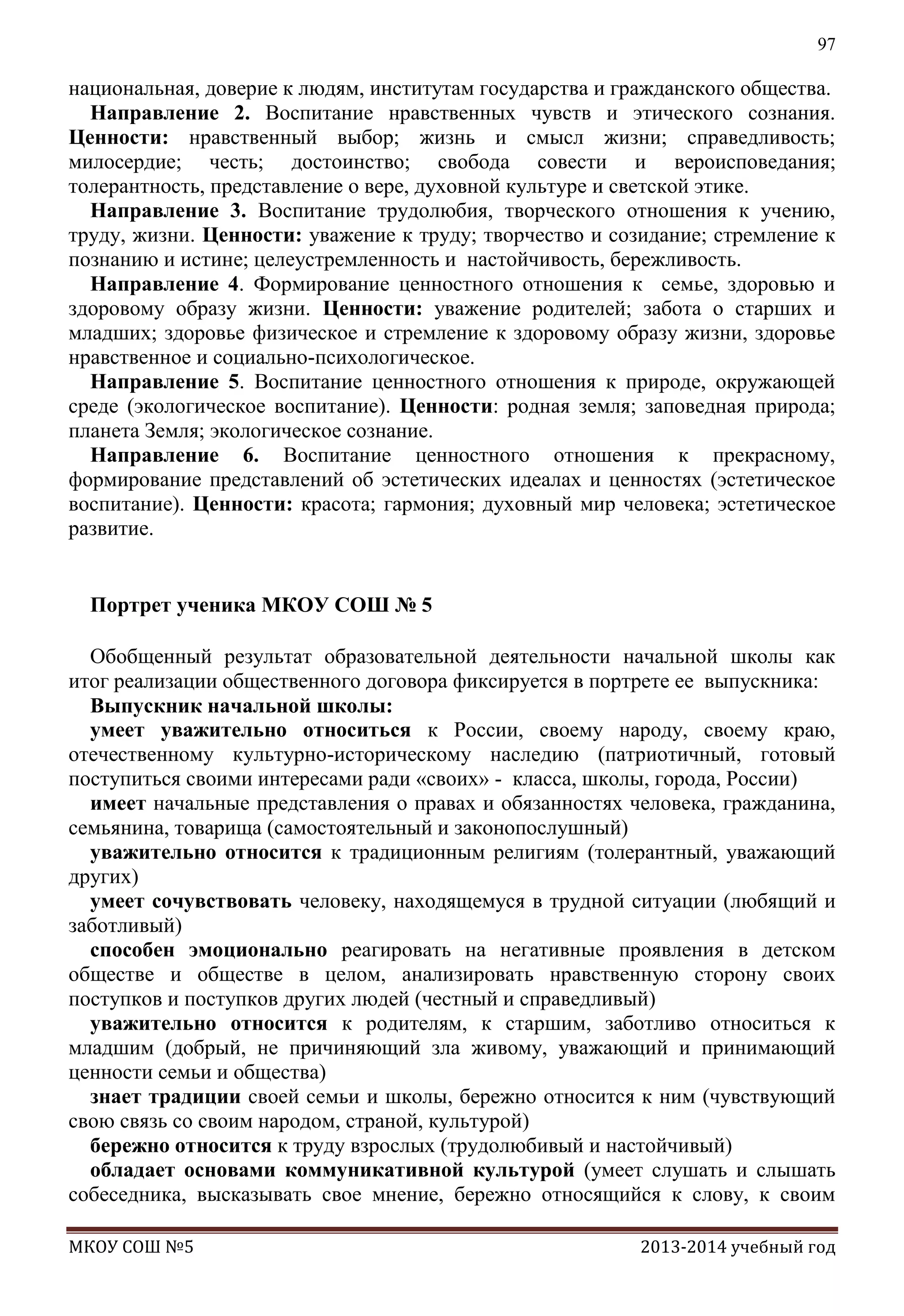 97

национальная, доверие к людям, институтам государства и гражданского общества.
Направление 2. Воспитание нравственных чувств и этического сознания.
Ценности: нравственный выбор; жизнь и смысл жизни; справедливость;
милосердие; честь; достоинство; свобода совести и вероисповедания;
толерантность, представление о вере, духовной культуре и светской этике.
Направление 3. Воспитание трудолюбия, творческого отношения к учению,
труду, жизни. Ценности: уважение к труду; творчество и созидание; стремление к
познанию и истине; целеустремленность и настойчивость, бережливость.
Направление 4. Формирование ценностного отношения к семье, здоровью и
здоровому образу жизни. Ценности: уважение родителей; забота о старших и
младших; здоровье физическое и стремление к здоровому образу жизни, здоровье
нравственное и социально-психологическое.
Направление 5. Воспитание ценностного отношения к природе, окружающей
среде (экологическое воспитание). Ценности: родная земля; заповедная природа;
планета Земля; экологическое сознание.
Направление 6. Воспитание ценностного отношения к прекрасному,
формирование представлений об эстетических идеалах и ценностях (эстетическое
воспитание). Ценности: красота; гармония; духовный мир человека; эстетическое
развитие.
Портрет ученика МКОУ СОШ № 5
Обобщенный результат образовательной деятельности начальной школы как
итог реализации общественного договора фиксируется в портрете ее выпускника:
Выпускник начальной школы:
умеет уважительно относиться к России, своему народу, своему краю,
отечественному культурно-историческому наследию (патриотичный, готовый
поступиться своими интересами ради «своих» - класса, школы, города, России)
имеет начальные представления о правах и обязанностях человека, гражданина,
семьянина, товарища (самостоятельный и законопослушный)
уважительно относится к традиционным религиям (толерантный, уважающий
других)
умеет сочувствовать человеку, находящемуся в трудной ситуации (любящий и
заботливый)
способен эмоционально реагировать на негативные проявления в детском
обществе и обществе в целом, анализировать нравственную сторону своих
поступков и поступков других людей (честный и справедливый)
уважительно относится к родителям, к старшим, заботливо относиться к
младшим (добрый, не причиняющий зла живому, уважающий и принимающий
ценности семьи и общества)
знает традиции своей семьи и школы, бережно относится к ним (чувствующий
свою связь со своим народом, страной, культурой)
бережно относится к труду взрослых (трудолюбивый и настойчивый)
обладает основами коммуникативной культурой (умеет слушать и слышать
собеседника, высказывать свое мнение, бережно относящийся к слову, к своим
МКОУ СОШ №5

2013-2014 учебный год

 