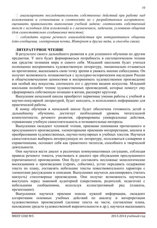 10

 анализировать последовательность собственных действий при работе над
изложениями и сочинениями и соотносить их с разработанным алгоритмом;
оценивать правильность выполнения учебной задачи: соотносить собственный
текст с исходным (для изложений) и с назначением, задачами, условиями общения
(для самостоятельно создаваемых текстов);
 соблюдать нормы речевого взаимодействия при интерактивном общении
(sms-сообщения, электронная почта, Интернет и другие виды, и способы связи).
ЛИТЕРАТУРНОЕ ЧТЕНИЕ
В результате своего дальнейшего развития и для успешного обучения по другим
предметам. У него будет формироваться потребность в систематическом чтении
как средстве познания мира и самого себя. Младший школьник будет учиться
полноценно воспринимать художественную литературу, эмоционально отзываться
на прочитанное, высказывать свою точку зрения и уважать мнение собеседника. Он
получит возможность познакомиться с культурно-историческим наследием России
и общечеловеческими ценностями и воспринимать художественное произведение
как особый вид искусства, соотносить его с другими видами искусства. Младший
школьник полюбит чтение художественных произведений, которые помогут ему
сформировать собственную позицию в жизни, расширят кругозор.
Выпускник начальной школы приобретет первичные умения работы с учебной и
научно-популярной литературой, будет находить, и использовать информацию для
практической работы.
К концу обучения в начальной школе будет обеспечена готовность детей к
дальнейшему обучению, достигнут необходимый уровень читательской
компетентности, речевого развития, сформированы универсальные действия,
отражающие учебную самостоятельность и познавательные интересы.
Выпускники овладеют техникой чтения, приемами понимания прочитанного и
прослушанного произведения, элементарными приемами интерпретации, анализа и
преобразования художественных, научно-популярных и учебных текстов. Научатся
самостоятельно выбирать интересующую их литературу, пользоваться словарями и
справочниками, осознают себя как грамотного читателя, способного к творческой
деятельности.
Они научатся вести диалог в различных коммуникативных ситуациях, соблюдая
правила речевого этикета, участвовать в диалоге при обсуждении прослушанного
(прочитанного) произведения. Они будут составлять несложные монологические
высказывания о произведении (героях, событиях), устно передавать содержание
текста по плану, составлять небольшие тексты повествовательного характера с
элементами рассуждения и описания. Выпускники научатся декламировать (читать
наизусть) стихотворные произведения. Они получат возможность научиться
выступать перед знакомой аудиторией (сверстников, родителей, педагогов) с
небольшими сообщениями, используя иллюстративный ряд (плакаты,
презентацию).
Выпускники научатся приемам поиска нужной информации, овладеют
алгоритмами основных учебных действий по анализу и интерпретации
художественных произведений (деление текста на части, составление плана,
нахождение средств художественной выразительности и др.), научатся высказывать
МКОУ СОШ №5

2013-2014 учебный год

 