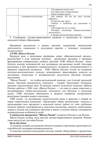 108

отношения в коллективе

7.Поздравляем наших мам.
8.Со взрослыми и сверстниками.
9.Цени доверие других.
.Как хорошо, что все мы здесь сегодня
собрались.
2.Советуем друг другу.
3.Общее и особенное для мальчиков и
девочек.
4.Поговорил бы кто со мной.
5.Подарок коллективу (общеколлективная
деятельность).
6. Делаем газету (итоговое занятие).

5. Содержание духовно-нравственного развития и воспитания на ступени
начального общего образования.
Программа реализуется в рамках урочной, внеурочной, внешкольной
деятельности, социальных и культурных практик с помощью следующих
инструментов:
1)УМК «Школа России»
Ведущую роль в реализации программы играет образовательный процесс,
реализуемый в ходе освоения основных предметных программ и программ
формирования универсальных учебных действий. УМК «Школа России» имеет
богатую палитру возможностей для достижения поставленных целей, благодаря
реализации в нем принципов гуманистического, историзма, коммуникативного и
принципа творческой активности. УМК «Школа России» создан на основании
системно-деятельностного подхода, позволяющего ориентировать педагога на
достижение личностных и метапредметных результатов обучения младших
школьников.
"Школа Росcии" - это учебно-методический комплект для 4-летней начальной
школы. Научный руководитель комплекта - Андрей Анатольевич Плешаков,
кандидат педагогических наук. В качестве единого целостного комплект «Школа
России» работает с 2001 года. «Школа России» — это один из самых известных и
востребованных учебно-методических комплектов для обучения в начальной
школе. УМК постоянно обновляется и является надѐжным инструментом
реализации стандарта второго поколения.
УМК создан на достижениях педагогической науки и практики с опорой на
новые теоретические концепции; обеспечивает общие методические подходы к
преподаванию всех предметов в начальной школе; работа по этим учебникам
позволят ребенку адаптироваться в школьном коллективе, накопить необходимые
знания и умения для успешного обучения в школе; в полном объеме учитываются
индивидуальные особенности детей.
Главная идея программы: “Школа России” создается в России и для России.
Школа России должна стать школой духовно-нравственного развития. Именно
такая школа будет достойна России.
Цели обучения:
1) создание условий для развития личности младшего школьника, реализации его
способностей, поддержка индивидуальности;
2) освоение младшим школьником системы знаний, общеучебных и предметных
МКОУ СОШ №5

2013-2014 учебный год

 