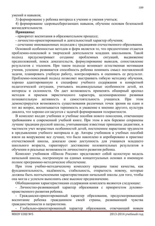 109

умений и навыков;
3) формирование у ребенка интереса к учению и умения учиться;
4) формирование здоровьесберегающих навыков, обучение основам безопасной
жизнедеятельности.
Принципы:
- приоритет воспитания в образовательном процессе;
- личностно-ориентированный и деятельностный характер обучения;
- сочетание инновационных подходов с традициями отечественного образования.
Основной особенностью методов и форм является то, что предпочтение отдается
проблемно-поисковой и творческой деятельности младших школьников. Такой
подход предусматривает создание проблемных ситуаций, выдвижение
предположений, поиск доказательств, формулирование выводов, сопоставление
результатов с эталоном. При таком подходе возникает естественная мотивация
учения, успешно развивается способность ребенка понимать смысл поставленной
задачи, планировать учебную работу, контролировать и оценивать ее результат.
Проблемно-поисковый подход позволяет выстраивать гибкую методику обучения,
хорошо адаптированную к специфике учебного содержания и конкретной
педагогической ситуации, учитывать индивидуальные особенности детей, их
интересы и склонности. Он дает возможность применять обширный арсенал
методов и приемов эвристического характера, целенаправленно развивая
познавательную активность и самостоятельность учащихся. При этом
демонстрируется возможность существования различных точек зрения на один и
тот же вопрос, воспитывается терпимость и уважение к мнению другого, культура
диалога, что хорошо согласуется с задачей формирования толерантности.
В комплект входят учебники и учебные пособия нового поколения, отвечающие
требованиям к современной учебной книге. При этом в нем бережно сохранены
лучшие традиции русской школы, учитывающие известные принципы дидактики, в
частности учет возрастных особенностей детей, постепенное нарастание трудности
в предъявлении учебного материала и др. Авторы учебников и учебных пособий
взяли на вооружение все лучшее, что было накоплено и апробировано в практике
отечественной школы, доказало свою доступность для учащихся младшего
школьного возраста, гарантирует достижение положительных результатов в
обучении и реальные возможности личностного развития ребенка.
Комплект учебников «Школа России» представляет собой целостную модель
начальной школы, построенную на единых концептуальных основах и имеющую
полное программно-методическое обеспечение.
При этом учебно-методическому комплекту приданы такие качества, как
фундаментальность, надѐжность, стабильность, открытость новому, которые
должны быть неотъемлемыми характеристиками начальной школы для того, чтобы
она могла с успехом выполнять свое высокое предназначение.
Обобщающими характеристиками содержания комплекта являются следующие:
- Личностно-развивающий характер образования с приоритетом духовнонравственного развития ребенка.
- Граждански-ориентированный характер образования, предусматривающий
воспитание ребенка гражданином своей страны, развивающий чувства
гражданственности и патриотизма.
- Глобально-ориентированный характер образования, отвечающий новым
МКОУ СОШ №5

2013-2014 учебный год

 