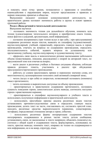 11

и пояснять свою точку зрения, познакомятся с правилами и способами
взаимодействия с окружающим миром, получат представления о правилах и
нормах поведения, принятых в обществе.
Выпускники овладеют основами коммуникативной деятельности, на
практическом уровне осознают значимость работы в группе и освоят правила
групповой работы.
Раздел «Виды речевой и читательской деятельности»
Выпускник научится:
 осознавать значимость чтения для дальнейшего обучения, понимать цель
чтения (удовлетворение читательского интереса и приобретение опыта чтения,
поиск фактов и суждений, аргументации, иной информации);
 осознанно воспринимать (при чтении вслух и про себя, | при прослушивании)
содержание различных видов текстов, выявлять их специфику (художественный,
научно-популярный, учебный, справочный), определять главную мысль и героев
произведения, отвечать на вопросы по содержанию произведения, определять
последовательность событий, задавать вопросы по услышанному или
прочитанному учебному, научно-популярному и художественному тексту;
 оформлять свою мысль в монологическое речевое высказывание небольшого
объема (повествование, описание, рассуждение) с опорой на авторский текст, по
предложенной теме или отвечая на вопрос;
 вести диалог в различных учеб
ных и бытовых ситуациях общения, соблюдая
правила речевого этикета, участвовать в диалоге при обсуждении
прослушанного/прочитанного произведения;
 работать со словом (распознавать прямое и переносное значение слова, его
многозначность), целенаправленно пополнять свой активный словарный запас;
 читать (вслух и про себя) со скоростью, позволяющей осознавать (понимать)
смысл прочитанного;
 читать осознанно и выразительно доступные по объему произведения;
 ориентироваться в нравственном содержании прочитанного, осознавать
сущность поведения героев, самостоятельно делать выводы, соотносить поступки
героев с нравственными нормами;
 ориентироваться в специфике научно-популярного и учебного текста и
использовать полученную информацию в практической деятельности;
 использовать простейшие приемы анализа различных видов текстов:
устанавливать причинно-следственные связи и определять главную мысль
произведения; делить текст на части, озаглавливать их; составлять простой план;
находить различные средства выразительности (сравнение, олицетворение,
метафора), определяющие отношение автора к герою, событию;
 использовать различные формы интерпретации содержания текстов:
интегрировать содержащиеся в разных частях текста детали сообщения;
устанавливать связи, не высказанные в тексте напрямую; объяснять (пояснять) их,
соотнося с общей идеей и содержанием текста; формулировать, основываясь на
тексте, простые выводы; понимать текст, опираясь не только на содержащуюся в
нем информацию, но и на жанр, структуру, язык;

МКОУ СОШ №5

2013-2014 учебный год

 
