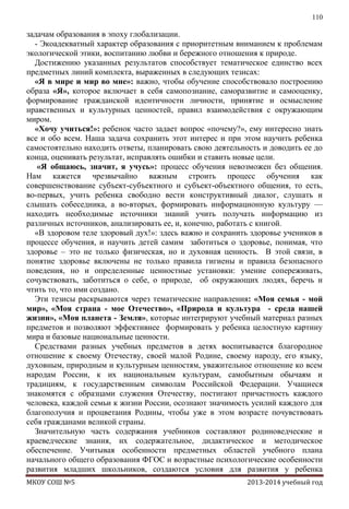 110

задачам образования в эпоху глобализации.
- Экоадекватный характер образования с приоритетным вниманием к проблемам
экологической этики, воспитанию любви и бережного отношения к природе.
Достижению указанных результатов способствует тематическое единство всех
предметных линий комплекта, выраженных в следующих тезисах:
«Я в мире и мир во мне»: важно, чтобы обучение способствовало построению
образа «Я», которое включает в себя самопознание, саморазвитие и самооценку,
формирование гражданской идентичности личности, принятие и осмысление
нравственных и культурных ценностей, правил взаимодействия с окружающим
миром.
«Хочу учиться!»: ребенок часто задает вопрос «почему?», ему интересно знать
все и обо всем. Наша задача сохранить этот интерес и при этом научить ребенка
самостоятельно находить ответы, планировать свою деятельность и доводить ее до
конца, оценивать результат, исправлять ошибки и ставить новые цели.
«Я общаюсь, значит, я учусь»: процесс обучения невозможен без общения.
Нам кажется чрезвычайно важным строить процесс обучения как
совершенствование субъект-субъектного и субъект-объектного общения, то есть,
во-первых, учить ребенка свободно вести конструктивный диалог, слушать и
слышать собеседника, а во-вторых, формировать информационную культуру —
находить необходимые источники знаний учить получать информацию из
различных источников, анализировать ее, и, конечно, работать с книгой.
«В здоровом теле здоровый дух!»: здесь важно и сохранить здоровье учеников в
процессе обучения, и научить детей самим заботиться о здоровье, понимая, что
здоровье – это не только физическая, но и духовная ценность. В этой связи, в
понятие здоровье включены не только правила гигиены и правила безопасного
поведения, но и определенные ценностные установки: умение сопереживать,
сочувствовать, заботиться о себе, о природе, об окружающих людях, беречь и
чтить то, что ими создано.
Эти тезисы раскрываются через тематические направления: «Моя семья - мой
мир», «Моя страна - мое Отечество», «Природа и культура - среда нашей
жизни», «Моя планета - Земля», которые интегрируют учебный материал разных
предметов и позволяют эффективнее формировать у ребенка целостную картину
мира и базовые национальные ценности.
Средствами разных учебных предметов в детях воспитывается благородное
отношение к своему Отечеству, своей малой Родине, своему народу, его языку,
духовным, природным и культурным ценностям, уважительное отношение ко всем
народам России, к их национальным культурам, самобытным обычаям и
традициям, к государственным символам Российской Федерации. Учащиеся
знакомятся с образцами служения Отечеству, постигают причастность каждого
человека, каждой семьи к жизни России, осознают значимость усилий каждого для
благополучия и процветания Родины, чтобы уже в этом возрасте почувствовать
себя гражданами великой страны.
Значительную часть содержания учебников составляют родиноведческие и
краеведческие знания, их содержательное, дидактическое и методическое
обеспечение. Учитывая особенности предметных областей учебного плана
начального общего образования ФГОС и возрастные психологические особенности
развития младших школьников, создаются условия для развития у ребенка
МКОУ СОШ №5

2013-2014 учебный год

 
