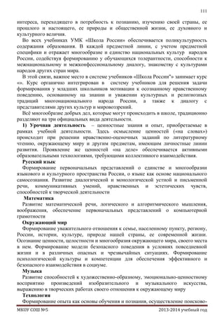 111

интереса, переходящего в потребность к познанию, изучению своей страны, ее
прошлого и настоящего, ее природы и общественной жизни, ее духовного и
культурного величия.
Во всех учебниках УМК «Школа России» обеспечивается поликультурность
содержания образования. В каждой предметной линии, с учетом предметной
специфики и отражает многообразие и единство национальных культур народов
России, содействуя формированию у обучающихся толерантности, способности к
межнациональному и межконфессиональному диалогу, знакомству с культурами
народов других стран мира.
В этой связи, важное место в системе учебников «Школа России"» занимает курс
«». Курс органично интегрирован в систему учебников для решения задачи
формирования у младших школьников мотивации к осознанному нравственному
поведению, основанному на знании и уважении культурных и религиозных
традиций многонационального народа России, а также к диалогу с
представителями других культур и мировоззрений.
Всѐ многообразие добрых дел, которые могут происходить в школе, традиционно
разделяют на три официальных вида деятельности.
1) Урочная деятельность – ценностные знания и опыт, приобретаемые в
рамках учебной деятельности. Здесь осмысление ценностей («на словах»)
происходит при решении нравственно-оценочных заданий по литературному
чтению, окружающему миру и другим предметам, имеющим личностные линии
развития. Проявление же ценностей «на деле» обеспечивается активными
образовательными технологиями, требующими коллективного взаимодействия.
Русский язык
Формирование первоначальных представлений о единстве и многообразии
языкового и культурного пространства России, о языке как основе национального
самосознания. Развитие диалогической и монологической устной и письменной
речи, коммуникативных умений, нравственных и эстетических чувств,
способностей к творческой деятельности
Математика
Развитие математической речи, логического и алгоритмического мышления,
воображения, обеспечение первоначальных представлений о компьютерной
грамотности
Окружающий мир
Формирование уважительного отношения к семье, населенному пункту, региону,
России, истории, культуре, природе нашей страны, ее современной жизни.
Осознание ценности, целостности и многообразия окружающего мира, своего места
в нем. Формирование модели безопасного поведения в условиях повседневной
жизни и в различных опасных и чрезвычайных ситуациях. Формирование
психологической культуры и компетенции для обеспечения эффективного и
безопасного взаимодействия в социуме.
Музыка
Развитие способностей к художественно-образному, эмоционально-ценностному
восприятию произведений изобразительного и музыкального искусства,
выражению в творческих работах своего отношения к окружающему миру
Технология
Формирование опыта как основы обучения и познания, осуществление поисковоМКОУ СОШ №5

2013-2014 учебный год

 