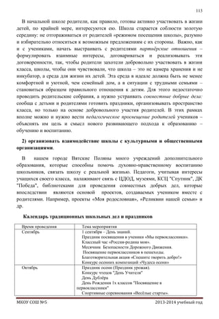 113

В начальной школе родители, как правило, готовы активно участвовать в жизни
детей, по крайней мере, интересуются ею. Школа старается соблюсти золотую
середину: не отгораживаться от родителей «режимом посещения школы», разумно
и избирательно относиться к возможным предложениям с их стороны. Важно, как
и с учениками, начать выстраивать с родителями партнѐрские отношения –
формулировать взаимные интересы, договариваться и реализовывать эти
договоренности, так, чтобы родители захотели добровольно участвовать в жизни
класса, школы, чтобы они чувствовали, что школа – это не камера хранения и не
инкубатор, а среда для жизни их детей. Эта среда в идеале должна быть не менее
комфортной и уютной, чем семейный дом, а в ситуации с трудными семьями –
становиться образцом правильного отношения к детям. Для этого недостаточно
проводить родительские собрания, а нужно устраивать совместные добрые дела:
сообща с детьми и родителями готовить праздники, организовывать пространство
класса, но только на основе добровольного участия родителей. В этих рамках
вполне можно и нужно вести педагогическое просвещение родителей учеников –
объяснять им цель и смысл нового развивающего подхода к образованию –
обучению и воспитанию.
2) организовать взаимодействие школы с культурными и общественными
организациями.
В
нашем городе Вятские Поляны много учреждений дополнительного
образования, которые способны помочь духовно-нравственному воспитанию
школьников, связать школу с реальной жизнью. Педагоги, учитывая интересы
учащихся своего класса, налаживают связь с ЦДОД, музеями, КСЦ "Спутник", ДК
"Победа", библиотеками для проведения совместных добрых дел, которые
впоследствии являются основой проектов, создаваемых учеником вместе с
родителями. Например, проекты «Моя родословная», «Реликвии нашей семьи» и
др.
Календарь традиционных школьных дел и праздников
Время проведения
Сентябрь

Октябрь

МКОУ СОШ №5

Тема мероприятия
1 сентября – День знаний.
Праздник посвящения в ученики «Мы первоклассники».
Классный час «Россия-родина моя».
Месячник Безопасности Дорожного Движения.
Посвящение первоклассников в пешеходы.
Благотворительная акция «Спешите творить добро!»
Конкурс осенних композиций «Чудеса осени»
Праздник осени (Праздник урожая).
Конкурс чтецов "День Учителя"
День Дублѐра
День Рождения 1х классов "Посвящение в
первоклассники"
Спортивные соревнования «Весѐлые старты».
2013-2014 учебный год

 