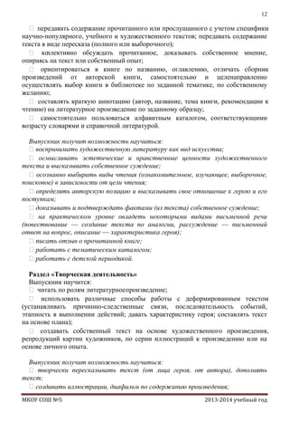 12

 передавать содержание прочитанного или прослушанного с учетом специфики
научно-популярного, учебного и художественного текстов; передавать содержание
текста в виде пересказа (полного или выборочного);
 ко
ллективно обсуждать прочитанное, доказывать собственное мнение,
опираясь на текст или собственный опыт;
 ориентироваться в книге по названию, оглавлению, отличать сборник
произведений от авторской книги, самостоятельно и целенаправленно
осуществлять выбор книги в библиотеке по заданной тематике, по собственному
желанию;
 составлять краткую аннотацию (автор, название, тема книги, рекомендации к
чтению) на литературное произведение по заданному образцу;
 самостоятельно пользоваться алфавитным каталогом, соответствующими
возрасту словарями и справочной литературой.
Выпускник получит возможность научиться:
воспринимать художественную литературу как вид искусства;
 осмысливать эстетические и нравственные ценности художественного
текста и высказывать собственное суждение;
 осознанно выбирать виды чтения (ознакомительное, изучающее, выборочное,
поисковое) в зависимости от цели чтения;
 определять авторскую позицию и высказывать свое отношение к герою и его
поступкам;
доказывать и подтверждать фактами (из текста) собственное суждение;
 на практическом уровне овладеть некоторыми видами письменной речи
(повествование — создание текста по аналогии, рассуждение — письменный
ответ на вопрос, описание — характеристика героя);
писать отзыв о прочитанной книге;
работать с тематическим каталогом;
работать с детской периодикой.
Раздел «Творческая деятельность»
Выпускник научится:
 читать по ролям литературноепроизведение;
 использовать различные способы работы с деформированным текстом
(устанавливать причинно-следственные связи, последовательность событий,
этапность в выполнении действий; давать характеристику героя; составлять текст
на основе плана);
 создавать собственный текст на основе художественного произведения,
репродукций картин художников, по серии иллюстраций к произведению или на
основе личного опыта.
Выпускник получит возможность научиться:
 творчески пересказывать текст (от лица героя, от автора), дополнять
текст;
создавать иллюстрации, диафильм по содержанию произведения;
МКОУ СОШ №5

2013-2014 учебный год

 
