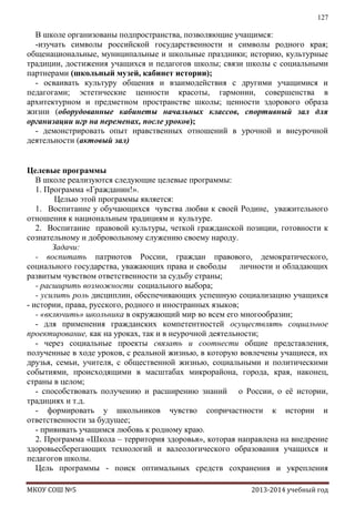 127

В школе организованы подпространства, позволяющие учащимся:
-изучать символы российской государственности и символы родного края;
общенациональные, муниципальные и школьные праздники; историю, культурные
традиции, достижения учащихся и педагогов школы; связи школы с социальными
партнерами (школьный музей, кабинет истории);
- осваивать культуру общения и взаимодействия с другими учащимися и
педагогами; эстетические ценности красоты, гармонии, совершенства в
архитектурном и предметном пространстве школы; ценности здорового образа
жизни (оборудованные кабинеты начальных классов, спортивный зал для
организации игр на переменах, после уроков);
- демонстрировать опыт нравственных отношений в урочной и внеурочной
деятельности (актовый зал)
Целевые программы
В школе реализуются следующие целевые программы:
1. Программа «Гражданин!».
Целью этой программы является:
1. Воспитание у обучающихся чувства любви к своей Родине, уважительного
отношения к национальным традициям и культуре.
2. Воспитание правовой культуры, четкой гражданской позиции, готовности к
сознательному и добровольному служению своему народу.
Задачи:
- воспитать патриотов России, граждан правового, демократического,
социального государства, уважающих права и свободы
личности и обладающих
развитым чувством ответственности за судьбу страны;
- расширить возможности социального выбора;
- усилить роль дисциплин, обеспечивающих успешную социализацию учащихся
- истории, права, русского, родного и иностранных языков;
- «включить» школьника в окружающий мир во всем его многообразии;
- для применения гражданских компетентностей осуществлять социальное
проектирование, как на уроках, так и в неурочной деятельности;
- через социальные проекты связать и соотнести общие представления,
полученные в ходе уроков, с реальной жизнью, в которую вовлечены учащиеся, их
друзья, семьи, учителя, с общественной жизнью, социальными и политическими
событиями, происходящими в масштабах микрорайона, города, края, наконец,
страны в целом;
- способствовать получению и расширению знаний о России, о еѐ истории,
традициях и т.д.
- формировать у школьников чувство сопричастности к истории и
ответственности за будущее;
- прививать учащимся любовь к родному краю.
2. Программа «Школа – территория здоровья», которая направлена на внедрение
здоровьесберегающих технологий и валеологического образования учащихся и
педагогов школы.
Цель программы - поиск оптимальных средств сохранения и укрепления
МКОУ СОШ №5

2013-2014 учебный год

 