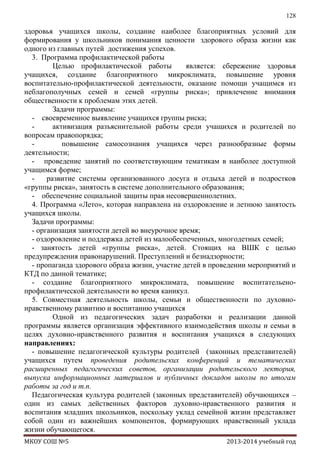 128

здоровья учащихся школы, создание наиболее благоприятных условий для
формирования у школьников понимания ценности здорового образа жизни как
одного из главных путей достижения успехов.
3. Программа профилактической работы
Целью профилактической работы
является: сбережение здоровья
учащихся, создание благоприятного микроклимата, повышение уровня
воспитательно-профилактической деятельности, оказание помощи учащимся из
неблагополучных семей и семей «группы риска»; привлечение внимания
общественности к проблемам этих детей.
Задачи программы:
- своевременное выявление учащихся группы риска;
активизация разъяснительной работы среди учащихся и родителей по
вопросам правопорядка;
повышение самосознания учащихся через разнообразные формы
деятельности;
- проведение занятий по соответствующим тематикам в наиболее доступной
учащимся форме;
развитие системы организованного досуга и отдыха детей и подростков
«группы риска», занятость в системе дополнительного образования;
- обеспечение социальной защиты прав несовершеннолетних.
4. Программа «Лето», которая направлена на оздоровление и летнюю занятость
учащихся школы.
Задачи программы:
- организация занятости детей во внеурочное время;
- оздоровление и поддержка детей из малообеспеченных, многодетных семей;
- занятость детей «группы риска», детей. Стоящих на ВШК с целью
предупреждения правонарушений. Преступлений и безнадзорности;
- пропаганда здорового образа жизни, участие детей в проведении мероприятий и
КТД по данной тематике;
- создание благоприятного микроклимата, повышение воспитательенопрофилактической деятельности во время каникул.
5. Совместная деятельность школы, семьи и общественности по духовнонравственному развитию и воспитанию учащихся
Одной из педагогических задач разработки и реализации данной
программы является организация эффективного взаимодействия школы и семьи в
целях духовно-нравственного развития и воспитания учащихся в следующих
направлениях:
- повышение педагогической культуры родителей (законных представителей)
учащихся путем проведения родительских конференций и тематических
расширенных педагогических советов, организации родительского лектория,
выпуска информационных материалов и публичных докладов школы по итогам
работы за год и т.п.
Педагогическая культура родителей (законных представителей) обучающихся –
один из самых действенных факторов духовно-нравственного развития и
воспитания младших школьников, поскольку уклад семейной жизни представляет
собой один из важнейших компонентов, формирующих нравственный уклада
жизни обучающегося.
МКОУ СОШ №5

2013-2014 учебный год

 