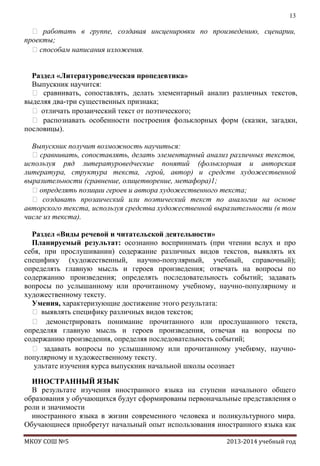 13

 работать в группе, создавая инсценировки по произведению, сценарии,
проекты;
способам написания изложения.
Раздел «Литературоведческая пропедевтика»
Выпускник научится:
 сравнивать, сопоставлять, делать элементарный анализ различных текстов,
выделяя два-три существенных признака;
 отличать прозаический текст от поэтического;
 распознавать особенности построения фольклорных форм (сказки, загадки,
пословицы).
Выпускник получит возможность научиться:
 сравнивать, сопоставлять, делать элементарный анализ различных текстов,
используя ряд литературоведческие понятий (фольклорная и авторская
литература, структура текста, герой, автор) и средств художественной
выразительности (сравнение, олицетворение, метафора)1;
определять позиции героев и автора художественного текста;
 создавать прозаический или поэтический текст по аналогии на основе
авторского текста, используя средства художественной выразительности (в том
числе из текста).
Раздел «Виды речевой и читательской деятельности»
Планируемый результат: осознанно воспринимать (при чтении вслух и про
себя, при прослушивании) содержание различных видов текстов, выявлять их
специфику (художественный, научно-популярный, учебный, справочный);
определять главную мысль и героев произведения; отвечать на вопросы по
содержанию произведения; определять последовательность событий; задавать
вопросы по услышанному или прочитанному учебному, научно-популярному и
художественному тексту.
Умения, характеризующие достижение этого результата:
 выявлять специфику различных видов текстов;
 демонстрировать понимание прочитанного или прослушанного текста,
определяя главную мысль и героев произведения, отвечая на вопросы по
содержанию произведения, определяя последовательность событий;
 задавать вопросы по услышанному или прочитанному учебн
ому, научнопопулярному и художественному тексту.
ультате изучения курса выпускник начальной школы осознает
ИНОСТРАННЫЙ ЯЗЫК
В результате изучения иностранного языка на ступени начального общего
образования у обучающихся будут сформированы первоначальные представления о
роли и значимости
иностранного языка в жизни современного человека и поликультурного мира.
Обучающиеся приобретут начальный опыт использования иностранного языка как
МКОУ СОШ №5

2013-2014 учебный год

 