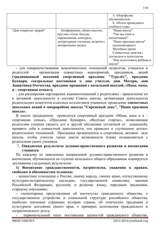 130

"Дни открытых дверей"

Конференции, обмен опытом,
круглые столы, беседы,
соревнования, конкурсы,
литературные гостиные, встречи с
интересными людьм

5. «Портфолио
обучающегося»
6. «Итоги прошедшего
учебного года»
"Наша школа"
"Так мы учим и
воспитываем"
"Наша красивая школа"
(видеоматериал)
Музейные уроки
Совместные занятия с
логопедом и психологом
"Как подготовить ребѐнка к
школе"

- для совершенствования межличностных отношений педагогов, учащихся и
родителей - организация совместных мероприятий, праздников, акций
(традиционный весенний спортивный праздник "Турслѐт", праздник
Букваря, театральные постановки к дню учителя, дню Матери, дню
Защитника Отечества, праздник прощания с начальной школой, «Папа, мама,
я – спортивная семья»);
- для расширения партнерских взаимоотношений с родителями - привлечение их
к активной деятельности в составе Совета школы, активизация деятельности
родительских комитетов классных коллективов учащихся, проведение совместных
школьных акций в микрорайоне школы "Сиреневый день", "Наша красивая
школа».
В школе традиционно проводится спортивный праздник «Мама, папа и я –
спортивная семья», «Праздник Букваря», «Весѐлые старты», позволяющие
родителям ученика увидеть его в другой обстановке (отличной от домашней),
проявить себя в совместной деятельности, что приводит к улучшению детскородительских отношений. Праздники организуются в спортивном, актовом зале
школы, чтобы учителя также имели возможности ближе познакомиться с
родителями своих учеников.
7. Ожидаемые результаты духовно-нравственного развития и воспитания
учащихся
По каждому из заявленных направлений духовно-нравственного развития и
воспитания, обучающихся на ступени начального общего образования планируется
достижение следующих результатов:
1) Воспитание гражданственности, патриотизма, уважения к правам,
свободам и обязанностям человека:
- ценностное отношение к России, своему народу, своему краю, отечественному
культурно-историческому наследию, государственной символике, законам
Российской Федерации, русскому и родному языку, народным традициям,
старшему поколению;
- элементарные представления об институтах гражданского общества, о
государственном устройстве и социальной структуре российского общества,
наиболее значимых страницах истории страны, об этнических традициях и
культурном достоянии своего края, о примерах исполнения гражданского и
патриотического долга;
первоначальный опыт постижения ценностей гражданского общества,
МКОУ СОШ №5

2013-2014 учебный год

 