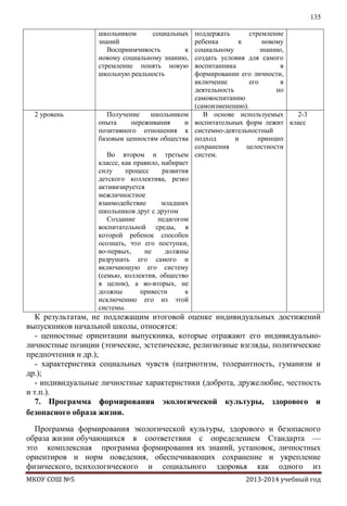 135
школьником
социальных
знаний
Восприимчивость
к
новому социальному знанию,
стремление понять новую
школьную реальность

2 уровень

Получение
школьником
опыта
переживания
и
позитивного отношения к
базовым ценностям общества
Во втором и третьем
классе, как правило, набирает
силу
процесс
развития
детского коллектива, резко
активизируется
межличностное
взаимодействие
младших
школьников друг с другом
Создание
педагогом
воспитательной среды, в
которой ребенок способен
осознать, что его поступки,
во-первых,
не
должны
разрушать его самого и
включающую его систему
(семью, коллектив, общество
в целом), а во-вторых, не
должны
привести
к
исключению его из этой
системы.

поддержать
стремление
ребенка
к
новому
социальному
знанию,
создать условия для самого
воспитанника
в
формировании его личности,
включение
его
в
деятельность
по
самовоспитанию
(самоизменению).
В основе используемых
2-3
воспитательных форм лежит класс
системно-деятельностный
подход
и
принцип
сохранения
целостности
систем.

К результатам, не подлежащим итоговой оценке индивидуальных достижений
выпускников начальной школы, относятся:
- ценностные ориентации выпускника, которые отражают его индивидуальноличностные позиции (этические, эстетические, религиозные взгляды, политические
предпочтения и др.);
- характеристика социальных чувств (патриотизм, толерантность, гуманизм и
др.);
- индивидуальные личностные характеристики (доброта, дружелюбие, честность
и т.п.).
7. Программа формирования экологической культуры, здорового и
безопасного образа жизни.
Программа формирования экологической культуры, здорового и безопасного
образа жизни обучающихся в соответствии с определением Стандарта —
это комплексная программа формирования их знаний, установок, личностных
ориентиров и норм поведения, обеспечивающих сохранение и укрепление
физического, психологического и социального здоровья как одного из
МКОУ СОШ №5

2013-2014 учебный год

 