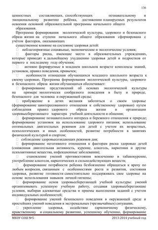 136

ценностных
составляющих, способствующих
познавательному
и
эмоциональному развитию ребѐнка, достижению планируемых результатов
освоения основной образовательной программы начального общего
образования.
Программа формирования экологической культуры, здорового и безопасного
образа жизни на ступени начального общего образования cформирована с
учѐтом факторов, оказывающих
существенное влияние на состояние здоровья детей:
 неблагоприятные социа
льные, экономические и экологические условия;

факторы риска, имеющие место в образовательных учреждениях,
которые приводят к дальнейшему ухудшению здоровья детей и подростков от
первого к последнему году обучения;
 активно форми
руемые в младшем школьном возрасте комплексы знаний,
установок, правил поведения, привычек;

особенности отношения обучающихся младшего школьного возраста к
своему здоровью, Программа формирования экологической культуры, здорового
и безопасного образа жизни обучающихся обеспечивает:
 формирование представлений об основах экологической культуры
на
примере экологически сообразного поведения в быту и природе,
безопасного для человека и окружающей среды;
 пробуж
дение в детях желания заботиться о своем здоровье
(формирование заинтересованного отношения к собственному здоровью) путем
соблюдения
правил здорового
образа
жизни
и
организации
здоровьесберегающего характера учебной деятельности и общения;
 формирование познавательного интереса и бережного отношения к природе;
формирование установок на использование здорового питания; использование
оптимальных двигательных режимов для детей с учетом их возрастных,
психологических и иных особенностей, развитие потребности в занятиях
физической культурой и спортом;
 соблюдение здоровьесозидающих режимов дня;
 формирование негативного отношения к факторам риска здоровью детей
(сниженная двигательная активность, курение, алкоголь, наркотики и другие
психоактивные вещества, инфекционные заболевания);

становление умений противостояния вовлечению в табакокурение,
употребление алкоголя, наркотических и сильнодействующих веществ;
 формирование потре
бности ребенка безбоязненно обращаться к врачу по
любым вопросам, связанным с особенностями роста и развития, состояния
здоровья, развитие готовности самостоятельно поддерживать свое здоровье на
основе использования навыков личной гигиены;
 формирование основ здоровьесберегающей учебной культуры: умений
организовывать успешную учебную работу, создавая здоровьесберегающие
условия, выбирая адекватные средства и приемы выполнения заданий с учетом
индивидуальных особенностей;
 форми
рование умений безопасного поведения в окружающей среде и
простейших умений поведения в экстремальных (чрезвычайных) ситуациях.
 укрепление
здоровья,
содействие
гармоничному
физическому,
нравственному и социальному развитию, успешному обучению, формирование
МКОУ СОШ №5

2013-2014 учебный год

 