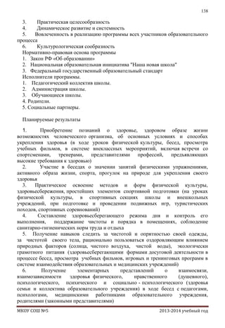 138

3.
Практическая целесообразность
4.
Динамическое развитие и системность
5.
Вовлеченность в реализацию программы всех участников образовательного
процесса
6.
Культурологическая сообразность
Нормативно-правовая основа программы
1. Закон РФ «Об образовании»
2. Национальная образовательная инициатива "Наша новая школа"
3. Федеральный государственный образовательный стандарт
Исполнители программы.
1. Педагогический коллектив школы.
2. Администрация школы.
3. Обучающиеся школы.
4. Родители.
5. Социальные партнеры.
Планируемые результаты
1.
Приобретение познаний о здоровье, здоровом образе жизни
возможностях человеческого организма, об основных условиях и способах
укрепления здоровья (в ходе уроков физической культуры, бесед, просмотра
учебных фильмов, в системе внеклассных мероприятий, включая встречи со
спортсменами, тренерами, представителями профессий, предъявляющих
высокие требования к здоровью)
2.
Участие в беседах о значении занятий физическими упражнениями,
активного образа жизни, спорта, прогулок на природе для укрепления своего
здоровья
3.
Практическое освоение методов и форм физической культуры,
здоровьесбережения, простейших элементов спортивной подготовки (на уроках
физической культуры, в спортивных секциях школы и внешкольных
учреждений, при подготовке и проведении подвижных игр, туристических
походов, спортивных соревнований)
4.
Составление здоровьесберегающего режима дня и контроль его
выполнения,
поддержание чистоты и порядка в помещениях, соблюдение
санитарно-гигиенических норм труда и отдыха
5. Получение навыков следить за чистотой и опрятностью своей одежды,
за чистотой своего тела, рационально пользоваться оздоровляющим влиянием
природных факторов (солнца, чистого воздуха, чистой воды), экологически
грамотного питания (здоровьесберегающими формами досуговой деятельности в
процессе бесед, просмотра учебных фильмов, игровых и тренинговых программ в
системе взаимодействия образовательных и медицинских учреждений)
6.
Получение
элементарных
представлений
о
взаимосвязи,
взаимозависимости
здоровья физического,
нравственного
(душевного),
психологического, психического и социально - психологического (здоровья
семьи и коллектива образовательного учреждения) в ходе бесед с педагогами,
психологами, медицинскими работниками образовательного учреждения,
родителями (законными представителями)
МКОУ СОШ №5

2013-2014 учебный год

 