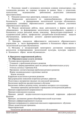 139

7. Получение знаний о возможном негативном влиянии компьютерных игр,
телевидения, рекламы на здоровье человека (в рамках бесед с педагогами,
психологами,
медицинскими
работниками, родителями (законными
представителями).
8. Описание ценностных ориентиров, лежащих в ее основе;
9. Направления
деятельности по
здоровьесбережению,
обеспечению
безопасности
и формированию экологической культуры обучающихся,
отражающие специфику образовательного учреждения, запросы участников
образовательного процесса;
10. Модели организации работы, виды деятельности и формы занятий с
общающимися по формированию экологически целесообразного, здорового и
безопасного уклада школьной жизни, поведения; физкультурно-спортивной и
оздоровительной работе, профилактике употребления психоактивных веществ
обучающимися, профилактике детского дорожно-транспортного
травматизма;
11. Критерии, показатели эффективности деятельности образовательного
учреждения в части формирования здорового и безопасного образа жизни и
экологической культуры обучающихся;
12. Методику и инструментарий мониторинга достижения планируемых
результатов по формированию экологической культуры, культуры здорового
и безопасного образа жизни обучающихся».
8. Программа коррекционной работы.
8.1. Образовательные услуги логопеда
Условия предоставления услуги:
 Учащиеся: с проблемами речевого развития
 Родители: сформулировавшие заказ на данную образовательную услугу
 Учитель-логопед: Горячкина Н.Б.
 Программа: соответствующая проблемам речевого развития
 Форма: индивидуальные и групповые занятия
Задачи логопеда:
Коррекция недостатков в речевом развитии
Предупреждение появления вторичных речевых дефектов
Подготовка к восприятию трудных тем школьной программы
Воспитание пробелов предшествующего обучения
Воспитание любви к родному языку, активного интереса к его изучению
Основные принципы организации и проведения логопедической работы:
Принцип коррекционной направленности
Принцип комплексного подхода
Принцип ранней медико-психолого-педагогической коррекции дефектной
функции
Принцип достижения уровня общеобразовательной подготовки
Принцип дифференцированного подхода
Принцип непрерывности дошкольно-школьного коррекционного обучения
Общие дидактические принципы.
Ориентировочный
Технология организации логопедического обследования:
МКОУ СОШ №5

2013-2014 учебный год

 