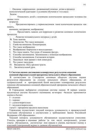 141

 Оказание коррекционн - развивающей помощи детям в процессе
о
психологической адаптации к условиям обучения в 1-м классе.
Задачи:

Ознакомить детей с основными психическими процессами человека (на
уровне этого
возраста).

Продиагностировать у первоклассников такие психические процессы как
память,
внимание, восприятие, воображение.

Предоставить зад
ания для коррекции и развития основных психических
процессов.

Развитие познавательного интереса у детей.
№ Тема занятия.
1. Знакомство. Что такое внимание.
2. Свойства внимания. Концентрация.
3. Что такое воображение.
4. Воображение творческое и воссоздающее.
5. Что такое память. Тест-игра «Узнавание фигур».
6. Способы запоминания. Запоминание с помощью воображения.
7. Способы запоминания. Составляем истории.
8. Знакомься: твоя правая и твоя левая рука.
9. Что умеют твои руки.
10. Восприятие. Пять органов чувств.
11. Заключительный урок.
9. Система оценки достижения планируемых результатов освоения
основной образовательной программы начального общего образования.
В соответствии со Стандартом основным объектом системы оценки
результатов образования на ступени начального общего образования, еѐ
содержательной и критериальной базой выступают планируемые результаты
освоения обучающимися основной образовательной программы начального общего
образования.
В Учреждении выбирается следующая система оценок. В первых классах
исключается система балльного оценивания; во-вторых –4классах применяются
оценки в баллах:
5 – отлично
4 – хорошо
3 – удовлетворительно
2 – неудовлетворительно.
«зачет» - программа предмета выполнена
Учреждение осуществляет текущий контроль успеваемости и промежуточной
аттестации обучающихся в соответствии с требованиями Закона Российской
Федерации «Об образовании».
Текущий контроль успеваемости обучающихся осуществляется учителями.
Учитель, проверяя и оценивая работы (в том числе контрольные), устные
ответы обучающихся, достигнутые ими навыки и умения, выставляет оценку в
классный (электронный) журнал и дневник обучающегося.
МКОУ СОШ №5

2013-2014 учебный год

 