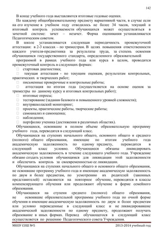 142

В конце учебного года выставляются итоговые годовые оценки.
По каждому общеобразовательному предмету вариативной части, в случае если
на его изучение в учебном году отводилось не более 34 часов, текущий и
итоговый контроль успеваемости обучающихся может осуществляться в
зачетной системе: зачет – незачет. Форма оценивания устанавливается
Педагогическим советом.
В школе устанавливается следующая периодичность промежуточной
аттестации: в 2-3 классах – по триместрам. В целях повышения ответственности
каждого учителя-предметника за результаты труда, за степень освоения
обучающимся государственного стандарта, определенного образовательной
программой в рамках учебного года или курса в целом, проводится
промежуточный контроль в следующих формах:
 стартовая диагностика;
 текущая аттестация - по текущим оценкам, результатам контрольных,
практических и творческих работ;
 письменные проверочные и контрольные работы;
 аттестация по итогам года (осуществляется на основе оценок за
триместры по данному курсу и итоговых контрольных работ);
 итоговые опросы;
 тестирование (задания базового и повышенного уровней сложности);
 внутри
школаский мониторинг;
 проекты, практические работы, творческие работы;
 самоанализ и самооценка;
 наблюдения;
 портфолио ученика (достижения в различных областях).
Обучающиеся, освоившие в полном объеме образовательную программу
учебного года, переводятся в следующий класс.
Обучающиеся на ступенях начального общего, основного общего и среднего
(полного) общего образования,
имеющие
по
итогам
учебного
года
академическую задолженность по одному предмету,
переводятся
в
следующий
класс
условно.
Обучающиеся
обязаны
ликвидировать
академическую задолженность в течение следующего учебного года. Учреждение
обязано создать условия обучающимся для ликвидации этой задолженности
и обеспечить контроль за своевременностью ее ликвидации.
Обучающиеся на ступенях начального общего и основного общего образования,
не освоившие программу учебного года и имеющие академическую задолженность
по двум и более предметам, по усмотрению их родителей (законных
представителей) оставляются на повторное обучение, переводятся в классы
компенсирующего обучения или продолжают обучение в форме семейного
образования.
Обучающиеся на ступени среднего (полного) общего образования,
не
освоившие образовательной программы учебного года по очной форме
обучения и имеющие академическую задолженность по двум и более предметам
или условно переведенные в следующий класс и не ликвидировавшие
академической задолженности по одному предмету, продолжают получать
образование в иных формах. Перевод обучающегося в следующий класс
осуществляется по решению Педагогического совета Учреждения.
МКОУ СОШ №5

2013-2014 учебный год

 