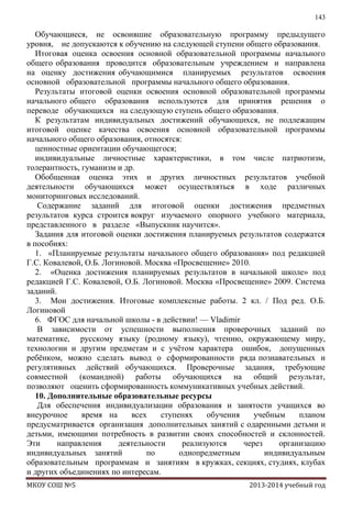 143

Обучающиеся, не освоившие образовательную программу предыдущего
уровня, не допускаются к обучению на следующей ступени общего образования.
Итоговая оценка освоения основной образовательной программы начального
общего образования проводится образовательным учреждением и направлена
на оценку достижения обучающимися планируемых результатов освоения
основной образовательной программы начального общего образования.
Результаты итоговой оценки освоения основной образовательной программы
начального общего образования используются для принятия решения о
переводе обучающихся на следующую ступень общего образования.
К результатам индивидуальных достижений обучающихся, не подлежащим
итоговой оценке качества освоения основной образовательной программы
начального общего образования, относятся:
ценностные ориентации обучающегося;
индивидуальные личностные характеристики, в том числе патриотизм,
толерантность, гуманизм и др.
Обобщенная оценка этих и других личностных результатов учебной
деятельности обучающихся может осуществляться в ходе различных
мониторинговых исследований.
Содержание заданий для итоговой оценки достижения предметных
результатов курса строится вокруг изучаемого опорного учебного материала,
представленного в разделе «Выпускник научится».
Задания для итоговой оценки достижения планируемых результатов содержатся
в пособиях:
1. «Планируемые результаты начального общего образования» под редакцией
Г.С. Ковалевой, О.Б. Логиновой. Москва «Просвещение» 2010.
2. «Оценка достижения планируемых результатов в начальной школе» под
редакцией Г.С. Ковалевой, О.Б. Логиновой. Москва «Просвещение» 2009. Система
заданий.
3. Мои достижения. Итоговые комплексные работы. 2 кл. / Под ред. О.Б.
Логиновой
6. ФГОС для начальной школы - в действии! — Vladimir
В зависимости от успешности выполнения проверочных заданий по
математике, русскому языку (родному языку), чтению, окружающему миру,
технологии и другим предметам и с учѐтом характера ошибок, допущенных
ребѐнком, можно сделать вывод о сформированности ряда познавательных и
регулятивных действий обучающихся. Проверочные задания, требующие
совместной (командной) работы обучающихся на общий результат,
позволяют оценить сформированность коммуникативных учебных действий.
10. Дополнительные образовательные ресурсы
Для обеспечения индивидуализации образования и занятости учащихся во
внеурочное
время на
всех
ступенях
обучения
учебным
планом
предусматривается организация дополнительных занятий с одаренными детьми и
детьми, имеющими потребность в развитии своих способностей и склонностей.
Эти
направления
деятельности
реализуются
через
организацию
индивидуальных занятий
по
однопредметным
индивидуальным
образовательным программам и занятиям в кружках, секциях, студиях, клубах
и других объединениях по интересам.
МКОУ СОШ №5

2013-2014 учебный год

 
