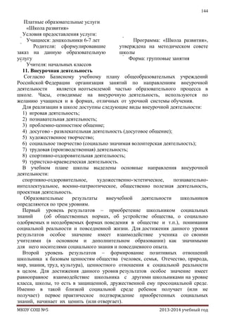 144

Платные образовательные услуги
«Школа развития»
Условия предоставления услуги:
 Учащиеся: дошкольники 6-7 лет

Программа: «Школа развития»,

Родители: сформулировавшие
утверждена на методическом совете
заказ на данную образовательную
школы
услугу
 Форма: групповые занятия
 Учителя: начальных классов
11. Внеурочная деятельность
Согласно Базисному учебному плану общеобразовательных учреждений
Российской Федерации организация занятий по направлениям внеурочной
деятельности
является неотъемлемой частью образовательного процесса в
школе. Часы, отводимые на внеурочную деятельность, используются по
желанию учащихся и в формах, отличных от урочной системы обучения.
Для реализации в школе доступны следующие виды внеурочной деятельности:
1) игровая деятельность;
2) познавательная деятельность;
3) проблемно-ценностное общение;
4) досугово - развлекательная деятельность (досуговое общение);
5) художественное творчество;
6) социальное творчество (социально значимая волонтерская деятельность);
7) трудовая (производственная) деятельность;
8) спортивно-оздоровительная деятельность;
9) туристско-краеведческая деятельность.
В учебном плане школы выделены основные направления внеурочной
деятельности:
спортивно-оздоровительное,
художественно-эстетическое,
познавательноинтеллектуальное, военно-патриотическое, общественно полезная деятельность,
проектная деятельность.
Образовательные
результаты
внеучебной
деятельности
школьников
определяются по трем уровням.
Первый уровень результатов – приобретение школьником социальных
знаний
(об общественных нормах, об устройстве общества, о социально
одобряемых и неодобряемых формах поведения в обществе и т.п.), понимания
социальной реальности и повседневной жизни. Для достижения данного уровня
результатов особое значение имеет взаимодействие ученика со своими
учителями (в основном и дополнительном образовании) как значимыми
для него носителями социального знания и повседневного опыта.
Второй уровень результатов – формирование позитивных отношений
школьника к базовым ценностям общества (человек, семья, Отечество, природа,
мир, знания, труд, культура), ценностного отношения к социальной реальности
в целом. Для достижения данного уровня результатов особое значение имеет
равноправное взаимодействие школьника с другими школьниками на уровне
класса, школы, то есть в защищенной, дружественной ему просоциальной среде.
Именно в такой близкой социальной среде ребенок получает (или не
получает) первое практическое подтверждение приобретенных социальных
знаний, начинает их ценить (или отвергает).
МКОУ СОШ №5

2013-2014 учебный год

 