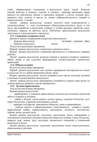 146

учебе, небережливому отношению к результатам труда людей. Развитие
умений работать в команде, слушать и слышать партнера, признавать право
каждого на собственное мнение и принимать решение с учетом позиций всех;
выражать свои чувства и мысли на основе доброжелательности, доверия и
внимательности к людям.
Третий
уровень результатов: должны получить опыт сотрудничества с
одноклассниками в ходе коллективного общественно-полезного труда, в том
числе при разработке и реализации учебных и учебно-трудовых проектов; уметь
соблюдать порядок на рабочем месте. Публичное представление результатов
деятельности в виде реального «продукта».
11.3 Спортивно-оздоровительное
Ценности данного направления внеурочной деятельности:
 Здоровье физическое;

Активн
ый здоровый образ
 Здоровье социальное;
жизни.
Результаты реализации программы:
Первый уровень результатов: становление и развитие опыта,
Второй уровень результатов: сохранение физического и социального здоровья
ребѐнка,
Третий уровень результатов: развитие умений и навыков активного здорового
образа жизни и как следствие формирование соответствующих ценностных
ориентаций.
11.4 Общекультурное
Результаты реализации программы
Первый уровень результатов: дать знания о прекрасном, благородном не только
в искусстве, но и в любом проявлении жизни, труда.
Второй уровень результатов: научить выражать свои мысли, поступки, желания
с помощью художественной деятельности.
Третий уровень результатов: сформировать потребность строить свою жизнь по
законам красоты, развивать чувство прекрасного.
11.5 Духовно-нравственное
Результаты реализации программы
Первый уровень результатов:
 сформировать у учащихся нравственные качества как почитание родителей,
забота о старших и младших;
 лю
бовь к России, малой родине, своему народу; служение Отечеству, долг
перед Отечеством, старшими поколениями, семьей;
 правовое государство, гражданское общество, закон и правопорядок;
 свобода совести и вероисповедание, ответственность, доверие к людям,
нравственный выбор, справедливость, милосердие, честность, достоинство,
любовь, жизнь, родная земля.
Второй уровень результатов: получение школьникам опыта переживания и
позитивного отношения к базовым ценностям общества (человек, семья, Отечество,
природа, мир, знания, труд, культура), ценностного отношения к социальной
реальности в целом.
Третий уровень результатов: получение школьником опыта самостоятельного
общественного действия.
МКОУ СОШ №5

2013-2014 учебный год

 