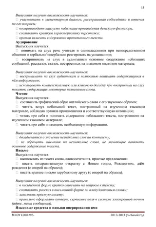 15

Выпускник получит возможность научиться:
 участвовать в элементарном диалоге, расспрашивая собеседника и отвечая
на его вопросы;
воспроизводить наизусть небольшие произведения детского фольклора;
составлять краткую характеристику персонажа;
кратко излагать содержание прочитанного текста.
Аудирование
Выпускник научится:
 понимать на слух речь учителя и одноклассников при непосредственном
общении и вербально/невербально реагировать на услышанное;
 воспринимать на слух в аудиозаписи основное содержание небольших
сообщений, рассказов, сказок, построенных на знакомом языковом материале.
Выпускник получит возможность научиться:
 воспринимать на слух аудиотекст и полностью понимать содержащуюся в
нѐм информацию;
 использовать контекстуальную или языковую догадку при восприятии на слух
текстов, содержащих некоторые незнакомые слова.
Чтение
Выпускник научится:
 соотносить графический образ английского слова с его звуковым образом;
 читать вслух небольшой текст, построенный на изученном языковом
материале, соблюдая правила произношения и соответствующую интонацию;
 читать про себя и понимать содержание небольшого текста, построенного на
изученном языковом материале;
 читать про себя и находить необходимую информацию.
Выпускник получит возможность научиться:
догадываться о значении незнакомых слов по контексту;
 не обращать внимания на незнакомые слова, не мешающие понимать
основное содержание текста.
Письмо
Выпускник научится:
 выписывать из текста слова, словосочетания, простые предложения;
 писать поздравительную открытку с Новым годом, Рождеством, днѐм
рождения (с опорой на образец);
 писать краткое письмо зарубежному другу (с опорой на образец).
Выпускник получит возможность научиться:
в письменной форме кратко отвечать на вопросы к тексту;
составлять рассказ в письменной форме по плану/ключевым словам;
заполнять простую анкету;
 правильно оформлять конверт, сервисные поля в системе электронной почты
(адрес, тема сообщения).
Языковые средства и навыки оперирования ими
МКОУ СОШ №5

2013-2014 учебный год

 