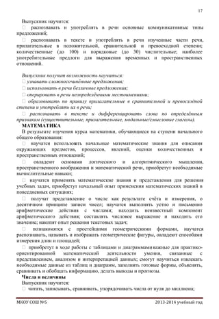 17

Выпускник научится:
 распознавать и употреблять в речи основные коммуникативные типы
предложений;
 распознавать в тексте и употреблять в речи изученные части речи,
прилагательные в положительной, сравнительной и превосходной степени;
количественные (до 100) и порядковые (до 30) числительные; наиболее
употребительные предлоги для выражения временных и пространственных
отношений.
Выпускник получит возможность научиться:
узнавать сложносочинѐнные предложения;
использовать в речи безличные предложения;
оперировать в речи неопределѐнными местоимениями;
 образовывать по правилу прилагательные в сравнительной и превосходной
степени и употреблять их в речи;
 распознавать в тексте и дифференцировать слова по определѐнным
признакам (существительные, прилагательные, модальные/смысловые глаголы).
МАТЕМАТИКА
В результате изучения курса математики, обучающиеся на ступени начального
общего образования:
 научатся использов
ать начальные математические знания для описания
окружающих предметов, процессов, явлений, оценки количественных и
пространственных отношений;
 овладеют основами логического и алгоритмического мышления,
пространственного воображения и математической речи, приобретут необходимые
вычислительные навыки;
 научатся применять математические знания и представления для решения
учебных задач, приобретут начальный опыт применения математических знаний в
повседневных ситуациях;
 получат представление о числе как результате счѐта и измерения, о
десятичном принципе записи чисел; научатся выполнять устно и письменно
арифметические действия с числами; находить неизвестный компонент
арифметического действия; составлять числовое выражение и находить его
значение; накопят опыт решения текстовых задач;
 познакомятся с простейшими геометрическими формами, научатся
распознавать, называть и изображать геометрические фигуры, овладеют способами
измерения длин и площадей;
 приобретут в ходе работы с таблицами и диаграммами важные для практикоориентированной
математической
деятельности
умения,
связанные
с
представлением, анализом и интерпретацией данных; смогут научиться извлекать
необходимые данные из таблиц и диаграмм, заполнять готовые формы, объяснять,
сравнивать и обобщать информацию, делать выводы и прогнозы.
Числа и величины
Выпускник научится:
 читать, записывать, сравнивать, упорядочивать числа от нуля до миллиона;
МКОУ СОШ №5

2013-2014 учебный год

 
