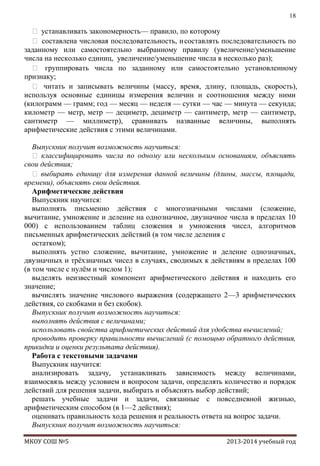 18

 устанавливать закономерность — правило, по которому
 составлена числовая последовательность, и составлять последовательность по
заданному или самостоятельно выбранному правилу (увеличение/уменьшение
числа на несколько единиц, увеличение/уменьшение числа в несколько раз);
 группировать числа по заданному или самостоятельно установленному
признаку;
 читать и записывать величины (массу, время, длину, площадь, скорость),
используя основные единицы измерения величин и соотношения между ними
(килограмм — грамм; год — месяц — неделя — сутки — час — минута — секунда;
километр — метр, метр — дециметр, дециметр — сантиметр, метр — сантиметр,
сантиметр — миллиметр), сравнивать названные величины, выполнять
арифметические действия с этими величинами.
Выпускник получит возможность научиться:
 классифицировать числа по одному или нескольким основаниям, объяснять
свои действия;
 выбирать единицу для измерения данной величины (длины, массы, площади,
времени), объяснять свои действия.
Арифметические действия
Выпускник научится:
выполнять письменно действия с многозначными числами (сложение,
вычитание, умножение и деление на однозначное, двузначное числа в пределах 10
000) с использованием таблиц сложения и умножения чисел, алгоритмов
письменных арифметических действий (в том числе деления с
остатком);
выполнять устно сложение, вычитание, умножение и деление однозначных,
двузначных и трѐхзначных чисел в случаях, сводимых к действиям в пределах 100
(в том числе с нулѐм и числом 1);
выделять неизвестный компонент арифметического действия и находить его
значение;
вычислять значение числового выражения (содержащего 2—3 арифметических
действия, со скобками и без скобок).
Выпускник получит возможность научиться:
выполнять действия с величинами;
использовать свойства арифметических действий для удобства вычислений;
проводить проверку правильности вычислений (с помощью обратного действия,
прикидки и оценки результата действия).
Работа с текстовыми задачами
Выпускник научится:
анализировать задачу, устанавливать зависимость между величинами,
взаимосвязь между условием и вопросом задачи, определять количество и порядок
действий для решения задачи, выбирать и объяснять выбор действий;
решать учебные задачи и задачи, связанные с повседневной жизнью,
арифметическим способом (в 1—2 действия);
оценивать правильность хода решения и реальность ответа на вопрос задачи.
Выпускник получит возможность научиться:
МКОУ СОШ №5

2013-2014 учебный год

 