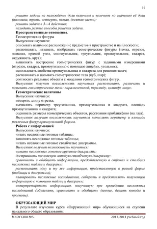 19

решать задачи на нахождение доли величины и величины по значению еѐ доли
(половина, треть, четверть, пятая, десятая часть);
решать задачи в 3—4 действия;
находить разные способы решения задачи.
Пространственные отношения.
Геометрические фигуры
Выпускник научится:
описывать взаимное расположение предметов в пространстве и на плоскости;
распознавать, называть, изображать геометрические фигуры (точка, отрезок,
ломаная, прямой угол, многоугольник, треугольник, прямоугольник, квадрат,
окружность, круг);
выполнять построение геометрических фигур с заданными измерениями
(отрезок, квадрат, прямоугольник) с помощью линейки, угольника;
использовать свойства прямоугольника и квадрата для решения задач;
распознавать и называть геометрические тела (куб, шар);
соотносить реальные объекты с моделями геометрических фигур.
Выпускник получит возможность научиться распознавать, различать и
называть геометрические тела: параллелепипед, пирамиду, цилиндр, конус.
Геометрические величины
Выпускник научится:
измерять длину отрезка;
вычислять периметр треугольника, прямоугольника и квадрата, площадь
прямоугольника и квадрата;
оценивать размеры геометрических объектов, расстояния приближѐнно (на глаз).
Выпускник получит возможность научиться вычислять периметр и площадь
различных фигур прямоугольной формы.
Работа с информацией
Выпускник научится:
читать несложные готовые таблицы;
заполнять несложные готовые таблицы;
читать несложные готовые столбчатые диаграммы.
Выпускник получит возможность научиться:
читать несложные готовые круговые диаграммы;
достраивать несложную готовую столбчатую диаграмму;
сравнивать и обобщать информацию, представленную в строках и столбцах
несложных таблиц и диаграмм;
распознавать одну и ту же информацию, представленную в разной форме
(таблицы и диаграммы);
планировать несложные исследования, собирать и представлять полученную
информацию с помощью таблиц и диаграмм;
интерпретировать информацию, полученную при проведении несложных
исследований (объяснять, сравнивать и обобщать данные, делать выводы и
прогнозы).
ОКРУЖАЮЩИЙ МИР
В результате изучения курса «Окружающий мир» обучающиеся на ступени
начального общего образования:
МКОУ СОШ №5

2013-2014 учебный год

 