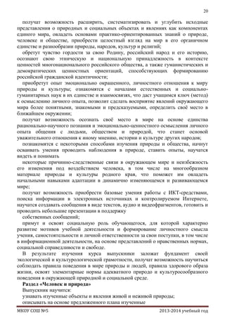 20

получат возможность расширить, систематизировать и углубить исходные
представления о природных и социальных объектах и явлениях как компонентах
единого мира, овладеть основами практико-ориентированных знаний о природе,
человеке и обществе, приобрести целостный взгляд на мир в его органичном
единстве и разнообразии природы, народов, культур и религий;
обретут чувство гордости за свою Родину, российский народ и его историю,
осознают свою этническую и национальную принадлежность в контексте
ценностей многонационального российского общества, а также гуманистических и
демократических ценностных ориентаций, способствующих формированию
российской гражданской идентичности;
приобретут опыт эмоционально окрашенного, личностного отношения к миру
природы и культуры; ознакомятся с началами естественных и социальногуманитарных наук в их единстве и взаимосвязях, что даст учащимся ключ (метод)
к осмыслению личного опыта, позволит сделать восприятие явлений окружающего
мира более понятными, знакомыми и предсказуемыми, определить своѐ место в
ближайшем окружении;
получат возможность осознать своѐ место в мире на основе единства
рационально-научного познания и эмоционально-ценностного осмысления личного
опыта общения с людьми, обществом и природой, что станет основой
уважительного отношения к иному мнению, истории и культуре других народов;
познакомятся с некоторыми способами изучения природы и общества, начнут
осваивать умения проводить наблюдения в природе, ставить опыты, научатся
видеть и понимать
некоторые причинно-следственные связи в окружающем мире и неизбежность
его изменения под воздействием человека, в том числе на многообразном
материале природы и культуры родного края, что поможет им овладеть
начальными навыками адаптации в динамично изменяющемся и развивающемся
мире;
получат возможность приобрести базовые умения работы с ИКТ-средствами,
поиска информации в электронных источниках и контролируемом Интернете,
научатся создавать сообщения в виде текстов, аудио и видеофрагментов, готовить и
проводить небольшие презентации в поддержку
собственных сообщений;
примут и освоят социальную роль обучающегося, для которой характерно
развитие мотивов учебной деятельности и формирование личностного смысла
учения, самостоятельности и личной ответственности за свои поступки, в том числе
в информационной деятельности, на основе представлений о нравственных нормах,
социальной справедливости и свободе.
В результате изучения курса выпускники заложат фундамент своей
экологической и культурологической грамотности, получат возможность научиться
соблюдать правила поведения в мире природы и людей, правила здорового образа
жизни, освоят элементарные нормы адекватного природо и культуросообразного
поведения в окружающей природной и социальной среде.
Раздел «Человек и природа»
Выпускник научится:
узнавать изученные объекты и явления живой и неживой природы;
описывать на основе предложенного плана изученные
МКОУ СОШ №5

2013-2014 учебный год

 