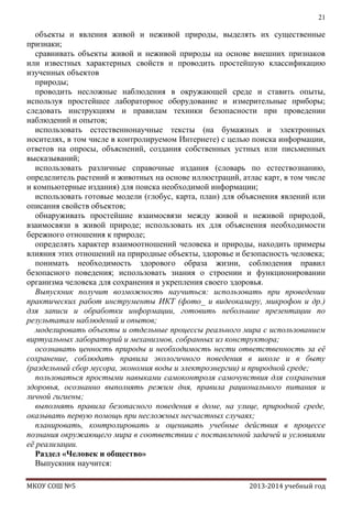 21

объекты и явления живой и неживой природы, выделять их существенные
признаки;
сравнивать объекты живой и неживой природы на основе внешних признаков
или известных характерных свойств и проводить простейшую классификацию
изученных объектов
природы;
проводить несложные наблюдения в окружающей среде и ставить опыты,
используя простейшее лабораторное оборудование и измерительные приборы;
следовать инструкциям и правилам техники безопасности при проведении
наблюдений и опытов;
использовать естественнонаучные тексты (на бумажных и электронных
носителях, в том числе в контролируемом Интернете) с целью поиска информации,
ответов на опросы, объяснений, создания собственных устных или письменных
высказываний;
использовать различные справочные издания (словарь по естествознанию,
определитель растений и животных на основе иллюстраций, атлас карт, в том числе
и компьютерные издания) для поиска необходимой информации;
использовать готовые модели (глобус, карта, план) для объяснения явлений или
описания свойств объектов;
обнаруживать простейшие взаимосвязи между живой и неживой природой,
взаимосвязи в живой природе; использовать их для объяснения необходимости
бережного отношения к природе;
определять характер взаимоотношений человека и природы, находить примеры
влияния этих отношений на природные объекты, здоровье и безопасность человека;
понимать необходимость здорового образа жизни, соблюдения правил
безопасного поведения; использовать знания о строении и функционировании
организма человека для сохранения и укрепления своего здоровья.
Выпускник получит возможность научиться: использовать при проведении
практических работ инструменты ИКТ (фото_ и видеокамеру, микрофон и др.)
для записи и обработки информации, готовить небольшие презентации по
результатам наблюдений и опытов;
моделировать объекты и отдельные процессы реального мира с использованием
виртуальных лабораторий и механизмов, собранных из конструктора;
осознавать ценность природы и необходимость нести ответственность за еѐ
сохранение, соблюдать правила экологичного поведения в школе и в быту
(раздельный сбор мусора, экономия воды и электроэнергии) и природной среде;
пользоваться простыми навыками самоконтроля самочувствия для сохранения
здоровья, осознанно выполнять режим дня, правила рационального питания и
личной гигиены;
выполнять правила безопасного поведения в доме, на улице, природной среде,
оказывать первую помощь при несложных несчастных случаях;
планировать, контролировать и оценивать учебные действия в процессе
познания окружающего мира в соответствии с поставленной задачей и условиями
еѐ реализации.
Раздел «Человек и общество»
Выпускник научится:
МКОУ СОШ №5

2013-2014 учебный год

 