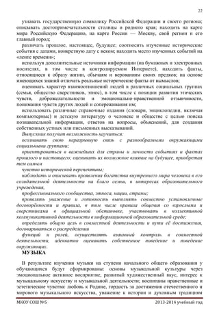 22

узнавать государственную символику Российской Федерации и своего региона;
описывать достопримечательности столицы и родного края; находить на карте
мира Российскую Федерацию, на карте России — Москву, свой регион и его
главный город;
различать прошлое, настоящее, будущее; соотносить изученные исторические
события с датами, конкретную дату с веком; находить место изученных событий на
«ленте времени»;
используя дополнительные источники информации (на бумажных и электронных
носителях, в том числе в контролируемом Интернете), находить факты,
относящиеся к образу жизни, обычаям и верованиям своих предков; на основе
имеющихся знаний отличать реальные исторические факты от вымыслов;
оценивать характер взаимоотношений людей в различных социальных группах
(семья, общество сверстников, этнос), в том числе с позиции развития этических
чувств, доброжелательности и эмоционально-нравственной отзывчивости,
понимания чувств других людей и сопереживания им;
использовать различные справочные издания (словари, энциклопедии, включая
компьютерные) и детскую литературу о человеке и обществе с целью поиска
познавательной информации, ответов на вопросы, объяснений, для создания
собственных устных или письменных высказываний.
Выпускник получит возможность научиться:
осознавать свою неразрывную связь с разнообразными окружающими
социальными группами;
ориентироваться в важнейших для страны и личности событиях и фактах
прошлого и настоящего; оценивать их возможное влияние на будущее, приобретая
тем самым
чувство исторической перспективы;
наблюдать и описывать проявления богатства внутреннего мира человека в его
созидательной деятельности на благо семьи, в интересах образовательного
учреждения,
профессионального сообщества, этноса, нации, страны;
проявлять уважение и готовность выполнять совместно установленные
договорѐнности и правила, в том числе правила общения со взрослыми и
сверстниками в официальной обстановке, участвовать в коллективной
коммуникативной деятельности в информационной образовательной среде;
определять общую цель в совместной деятельности и пути еѐ достижения,
договариваться о распределении
функций и ролей, осуществлять взаимный контроль в совместной
деятельности, адекватно оценивать собственное поведение и поведение
окружающих.
МУЗЫКА
В результате изучения музыки на ступени начального общего образования у
обучающихся будут сформированы: основы музыкальной культуры через
эмоциональное активное восприятие, развитый художественный вкус, интерес к
музыкальному искусству и музыкальной деятельности; воспитаны нравственные и
эстетические чувства: любовь к Родине, гордость за достижения отечественного и
мирового музыкального искусства, уважение к истории и духовным традициям
МКОУ СОШ №5

2013-2014 учебный год

 