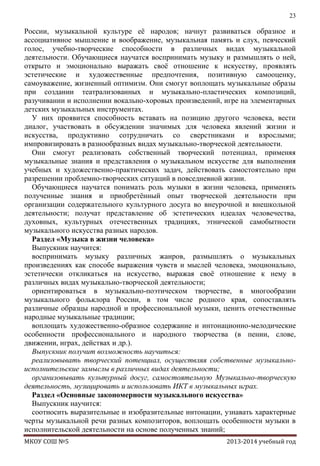 23

России, музыкальной культуре еѐ народов; начнут развиваться образное и
ассоциативное мышление и воображение, музыкальная память и слух, певческий
голос, учебно-творческие способности в различных видах музыкальной
деятельности. Обучающиеся научатся воспринимать музыку и размышлять о ней,
открыто и эмоционально выражать своѐ отношение к искусству, проявлять
эстетические и художественные предпочтения, позитивную самооценку,
самоуважение, жизненный оптимизм. Они смогут воплощать музыкальные образы
при создании театрализованных и музыкально-пластических композиций,
разучивании и исполнении вокально-хоровых произведений, игре на элементарных
детских музыкальных инструментах.
У них проявится способность вставать на позицию другого человека, вести
диалог, участвовать в обсуждении значимых для человека явлений жизни и
искусства, продуктивно сотрудничать со сверстниками и взрослыми;
импровизировать в разнообразных видах музыкально-творческой деятельности.
Они смогут реализовать собственный творческий потенциал, применяя
музыкальные знания и представления о музыкальном искусстве для выполнения
учебных и художественно-практических задач, действовать самостоятельно при
разрешении проблемно-творческих ситуаций в повседневной жизни.
Обучающиеся научатся понимать роль музыки в жизни человека, применять
полученные знания и приобретѐнный опыт творческой деятельности при
организации содержательного культурного досуга во внеурочной и внешкольной
деятельности; получат представление об эстетических идеалах человечества,
духовных, культурных отечественных традициях, этнической самобытности
музыкального искусства разных народов.
Раздел «Музыка в жизни человека»
Выпускник научится:
воспринимать музыку различных жанров, размышлять о музыкальных
произведениях как способе выражения чувств и мыслей человека, эмоционально,
эстетически откликаться на искусство, выражая своѐ отношение к нему в
различных видах музыкально-творческой деятельности;
ориентироваться в музыкально-поэтическом творчестве, в многообразии
музыкального фольклора России, в том числе родного края, сопоставлять
различные образцы народной и профессиональной музыки, ценить отечественные
народные музыкальные традиции;
воплощать художественно-образное содержание и интонационно-мелодические
особенности профессионального и народного творчества (в пении, слове,
движении, играх, действах и др.).
Выпускник получит возможность научиться:
реализовывать творческий потенциал, осуществляя собственные музыкальноисполнительские замыслы в различных видах деятельности;
организовывать культурный досуг, самостоятельную Музыкально-творческую
деятельность, музицировать и использовать ИКТ в музыкальных играх.
Раздел «Основные закономерности музыкального искусства»
Выпускник научится:
соотносить выразительные и изобразительные интонации, узнавать характерные
черты музыкальной речи разных композиторов, воплощать особенности музыки в
исполнительской деятельности на основе полученных знаний;
МКОУ СОШ №5

2013-2014 учебный год

 